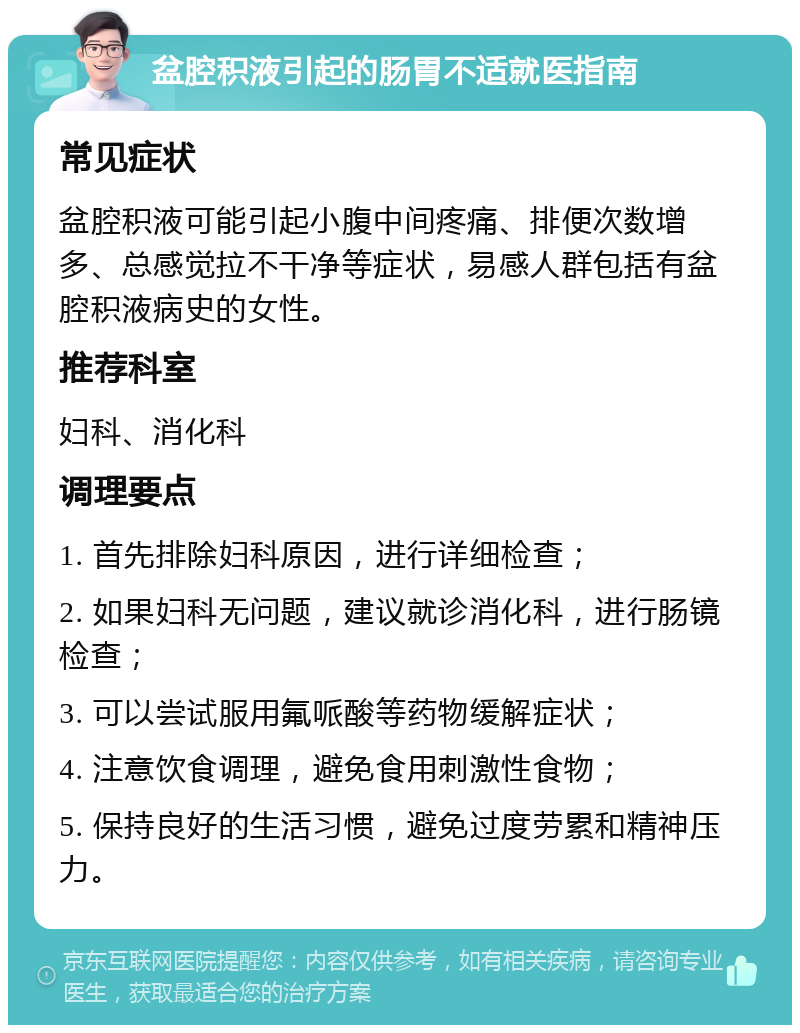 盆腔积液引起的肠胃不适就医指南 常见症状 盆腔积液可能引起小腹中间疼痛、排便次数增多、总感觉拉不干净等症状，易感人群包括有盆腔积液病史的女性。 推荐科室 妇科、消化科 调理要点 1. 首先排除妇科原因，进行详细检查； 2. 如果妇科无问题，建议就诊消化科，进行肠镜检查； 3. 可以尝试服用氟哌酸等药物缓解症状； 4. 注意饮食调理，避免食用刺激性食物； 5. 保持良好的生活习惯，避免过度劳累和精神压力。