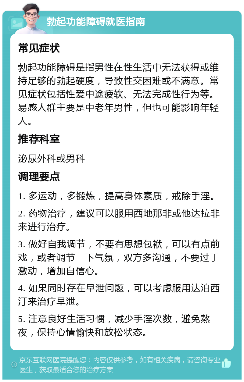 勃起功能障碍就医指南 常见症状 勃起功能障碍是指男性在性生活中无法获得或维持足够的勃起硬度，导致性交困难或不满意。常见症状包括性爱中途疲软、无法完成性行为等。易感人群主要是中老年男性，但也可能影响年轻人。 推荐科室 泌尿外科或男科 调理要点 1. 多运动，多锻炼，提高身体素质，戒除手淫。 2. 药物治疗，建议可以服用西地那非或他达拉非来进行治疗。 3. 做好自我调节，不要有思想包袱，可以有点前戏，或者调节一下气氛，双方多沟通，不要过于激动，增加自信心。 4. 如果同时存在早泄问题，可以考虑服用达泊西汀来治疗早泄。 5. 注意良好生活习惯，减少手淫次数，避免熬夜，保持心情愉快和放松状态。