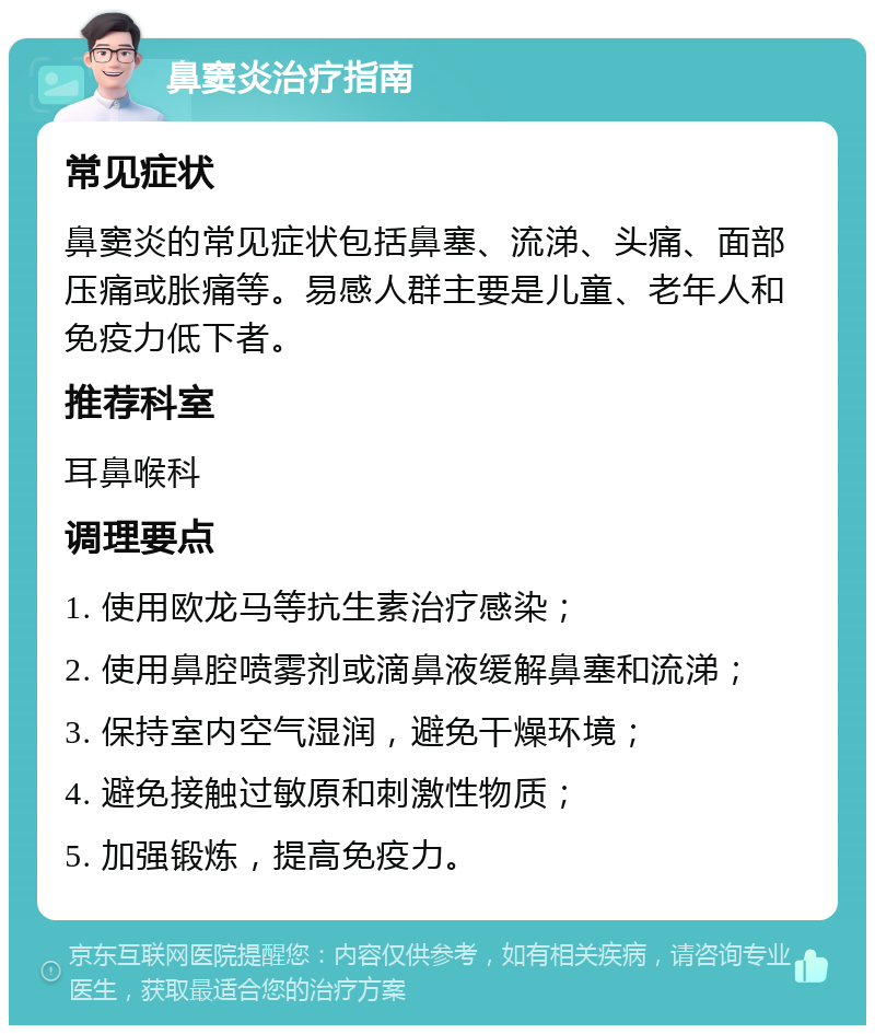 鼻窦炎治疗指南 常见症状 鼻窦炎的常见症状包括鼻塞、流涕、头痛、面部压痛或胀痛等。易感人群主要是儿童、老年人和免疫力低下者。 推荐科室 耳鼻喉科 调理要点 1. 使用欧龙马等抗生素治疗感染； 2. 使用鼻腔喷雾剂或滴鼻液缓解鼻塞和流涕； 3. 保持室内空气湿润，避免干燥环境； 4. 避免接触过敏原和刺激性物质； 5. 加强锻炼，提高免疫力。