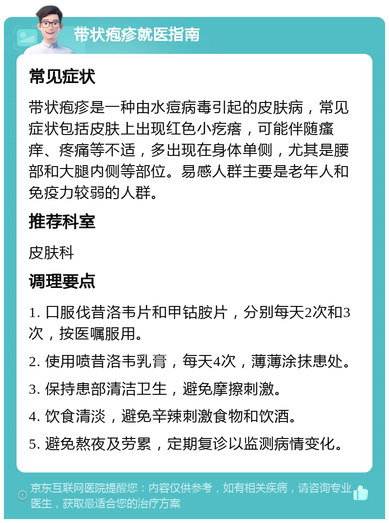 带状疱疹就医指南 常见症状 带状疱疹是一种由水痘病毒引起的皮肤病，常见症状包括皮肤上出现红色小疙瘩，可能伴随瘙痒、疼痛等不适，多出现在身体单侧，尤其是腰部和大腿内侧等部位。易感人群主要是老年人和免疫力较弱的人群。 推荐科室 皮肤科 调理要点 1. 口服伐昔洛韦片和甲钴胺片，分别每天2次和3次，按医嘱服用。 2. 使用喷昔洛韦乳膏，每天4次，薄薄涂抹患处。 3. 保持患部清洁卫生，避免摩擦刺激。 4. 饮食清淡，避免辛辣刺激食物和饮酒。 5. 避免熬夜及劳累，定期复诊以监测病情变化。