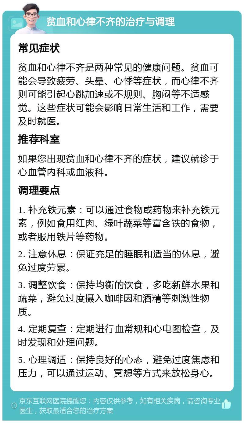 贫血和心律不齐的治疗与调理 常见症状 贫血和心律不齐是两种常见的健康问题。贫血可能会导致疲劳、头晕、心悸等症状，而心律不齐则可能引起心跳加速或不规则、胸闷等不适感觉。这些症状可能会影响日常生活和工作，需要及时就医。 推荐科室 如果您出现贫血和心律不齐的症状，建议就诊于心血管内科或血液科。 调理要点 1. 补充铁元素：可以通过食物或药物来补充铁元素，例如食用红肉、绿叶蔬菜等富含铁的食物，或者服用铁片等药物。 2. 注意休息：保证充足的睡眠和适当的休息，避免过度劳累。 3. 调整饮食：保持均衡的饮食，多吃新鲜水果和蔬菜，避免过度摄入咖啡因和酒精等刺激性物质。 4. 定期复查：定期进行血常规和心电图检查，及时发现和处理问题。 5. 心理调适：保持良好的心态，避免过度焦虑和压力，可以通过运动、冥想等方式来放松身心。