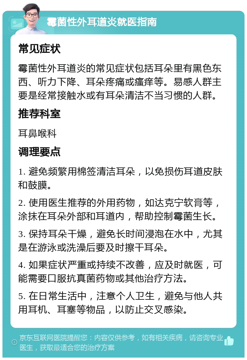 霉菌性外耳道炎就医指南 常见症状 霉菌性外耳道炎的常见症状包括耳朵里有黑色东西、听力下降、耳朵疼痛或瘙痒等。易感人群主要是经常接触水或有耳朵清洁不当习惯的人群。 推荐科室 耳鼻喉科 调理要点 1. 避免频繁用棉签清洁耳朵，以免损伤耳道皮肤和鼓膜。 2. 使用医生推荐的外用药物，如达克宁软膏等，涂抹在耳朵外部和耳道内，帮助控制霉菌生长。 3. 保持耳朵干燥，避免长时间浸泡在水中，尤其是在游泳或洗澡后要及时擦干耳朵。 4. 如果症状严重或持续不改善，应及时就医，可能需要口服抗真菌药物或其他治疗方法。 5. 在日常生活中，注意个人卫生，避免与他人共用耳机、耳塞等物品，以防止交叉感染。