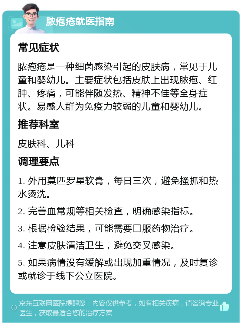 脓疱疮就医指南 常见症状 脓疱疮是一种细菌感染引起的皮肤病，常见于儿童和婴幼儿。主要症状包括皮肤上出现脓疱、红肿、疼痛，可能伴随发热、精神不佳等全身症状。易感人群为免疫力较弱的儿童和婴幼儿。 推荐科室 皮肤科、儿科 调理要点 1. 外用莫匹罗星软膏，每日三次，避免搔抓和热水烫洗。 2. 完善血常规等相关检查，明确感染指标。 3. 根据检验结果，可能需要口服药物治疗。 4. 注意皮肤清洁卫生，避免交叉感染。 5. 如果病情没有缓解或出现加重情况，及时复诊或就诊于线下公立医院。