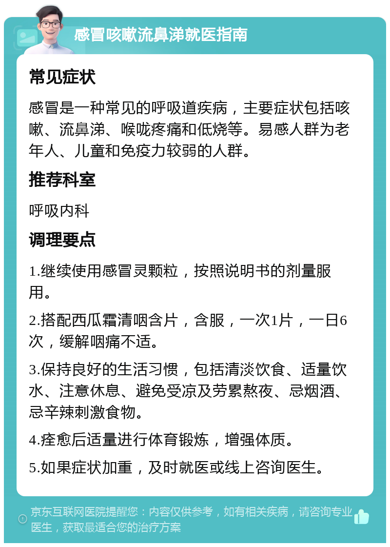 感冒咳嗽流鼻涕就医指南 常见症状 感冒是一种常见的呼吸道疾病，主要症状包括咳嗽、流鼻涕、喉咙疼痛和低烧等。易感人群为老年人、儿童和免疫力较弱的人群。 推荐科室 呼吸内科 调理要点 1.继续使用感冒灵颗粒，按照说明书的剂量服用。 2.搭配西瓜霜清咽含片，含服，一次1片，一日6次，缓解咽痛不适。 3.保持良好的生活习惯，包括清淡饮食、适量饮水、注意休息、避免受凉及劳累熬夜、忌烟酒、忌辛辣刺激食物。 4.痊愈后适量进行体育锻炼，增强体质。 5.如果症状加重，及时就医或线上咨询医生。