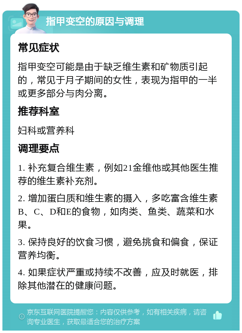 指甲变空的原因与调理 常见症状 指甲变空可能是由于缺乏维生素和矿物质引起的，常见于月子期间的女性，表现为指甲的一半或更多部分与肉分离。 推荐科室 妇科或营养科 调理要点 1. 补充复合维生素，例如21金维他或其他医生推荐的维生素补充剂。 2. 增加蛋白质和维生素的摄入，多吃富含维生素B、C、D和E的食物，如肉类、鱼类、蔬菜和水果。 3. 保持良好的饮食习惯，避免挑食和偏食，保证营养均衡。 4. 如果症状严重或持续不改善，应及时就医，排除其他潜在的健康问题。