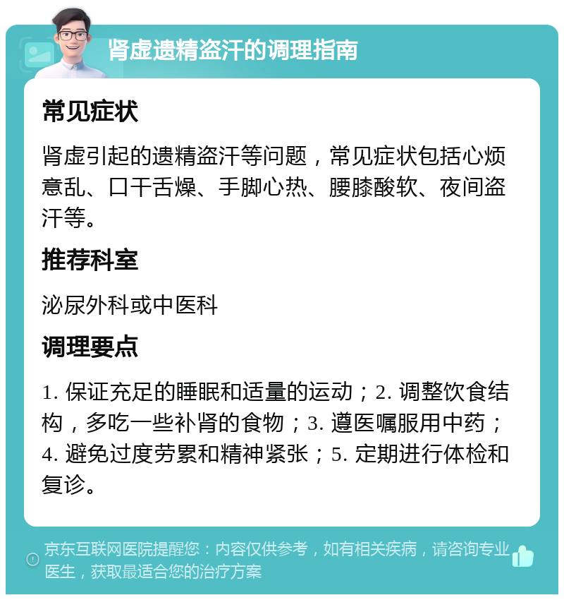 肾虚遗精盗汗的调理指南 常见症状 肾虚引起的遗精盗汗等问题，常见症状包括心烦意乱、口干舌燥、手脚心热、腰膝酸软、夜间盗汗等。 推荐科室 泌尿外科或中医科 调理要点 1. 保证充足的睡眠和适量的运动；2. 调整饮食结构，多吃一些补肾的食物；3. 遵医嘱服用中药；4. 避免过度劳累和精神紧张；5. 定期进行体检和复诊。