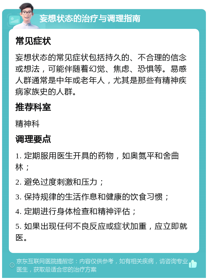 妄想状态的治疗与调理指南 常见症状 妄想状态的常见症状包括持久的、不合理的信念或想法，可能伴随着幻觉、焦虑、恐惧等。易感人群通常是中年或老年人，尤其是那些有精神疾病家族史的人群。 推荐科室 精神科 调理要点 1. 定期服用医生开具的药物，如奥氮平和舍曲林； 2. 避免过度刺激和压力； 3. 保持规律的生活作息和健康的饮食习惯； 4. 定期进行身体检查和精神评估； 5. 如果出现任何不良反应或症状加重，应立即就医。