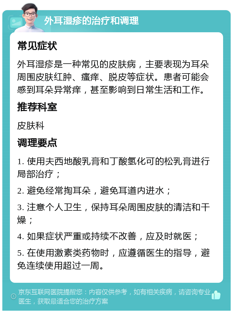 外耳湿疹的治疗和调理 常见症状 外耳湿疹是一种常见的皮肤病，主要表现为耳朵周围皮肤红肿、瘙痒、脱皮等症状。患者可能会感到耳朵异常痒，甚至影响到日常生活和工作。 推荐科室 皮肤科 调理要点 1. 使用夫西地酸乳膏和丁酸氢化可的松乳膏进行局部治疗； 2. 避免经常掏耳朵，避免耳道内进水； 3. 注意个人卫生，保持耳朵周围皮肤的清洁和干燥； 4. 如果症状严重或持续不改善，应及时就医； 5. 在使用激素类药物时，应遵循医生的指导，避免连续使用超过一周。