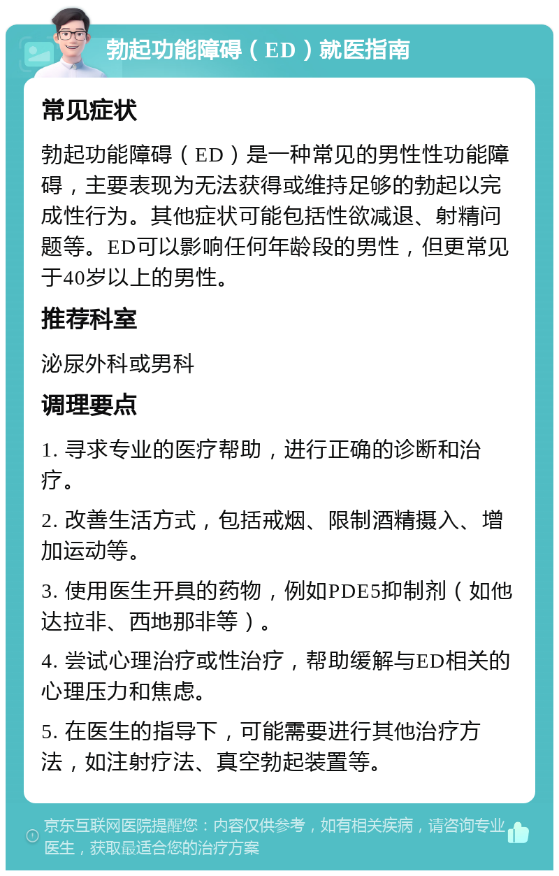 勃起功能障碍（ED）就医指南 常见症状 勃起功能障碍（ED）是一种常见的男性性功能障碍，主要表现为无法获得或维持足够的勃起以完成性行为。其他症状可能包括性欲减退、射精问题等。ED可以影响任何年龄段的男性，但更常见于40岁以上的男性。 推荐科室 泌尿外科或男科 调理要点 1. 寻求专业的医疗帮助，进行正确的诊断和治疗。 2. 改善生活方式，包括戒烟、限制酒精摄入、增加运动等。 3. 使用医生开具的药物，例如PDE5抑制剂（如他达拉非、西地那非等）。 4. 尝试心理治疗或性治疗，帮助缓解与ED相关的心理压力和焦虑。 5. 在医生的指导下，可能需要进行其他治疗方法，如注射疗法、真空勃起装置等。