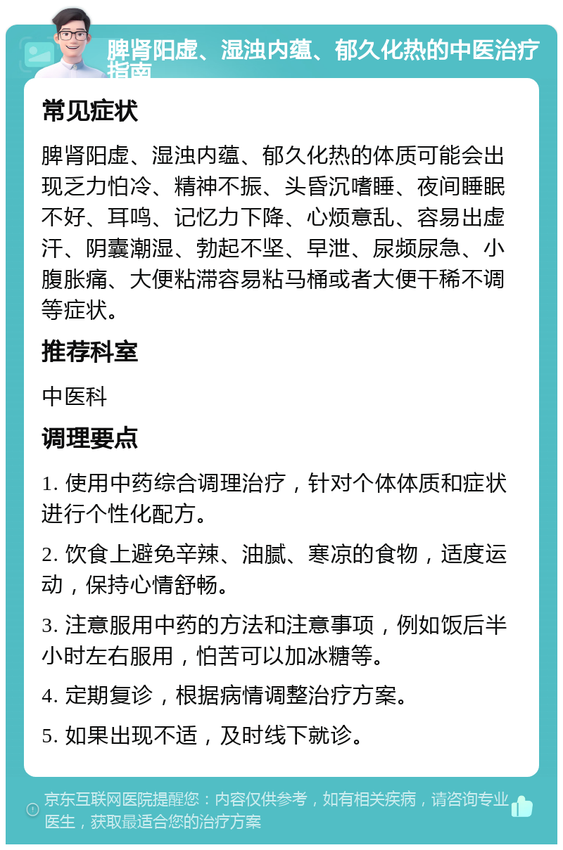 脾肾阳虚、湿浊内蕴、郁久化热的中医治疗指南 常见症状 脾肾阳虚、湿浊内蕴、郁久化热的体质可能会出现乏力怕冷、精神不振、头昏沉嗜睡、夜间睡眠不好、耳鸣、记忆力下降、心烦意乱、容易出虚汗、阴囊潮湿、勃起不坚、早泄、尿频尿急、小腹胀痛、大便粘滞容易粘马桶或者大便干稀不调等症状。 推荐科室 中医科 调理要点 1. 使用中药综合调理治疗，针对个体体质和症状进行个性化配方。 2. 饮食上避免辛辣、油腻、寒凉的食物，适度运动，保持心情舒畅。 3. 注意服用中药的方法和注意事项，例如饭后半小时左右服用，怕苦可以加冰糖等。 4. 定期复诊，根据病情调整治疗方案。 5. 如果出现不适，及时线下就诊。