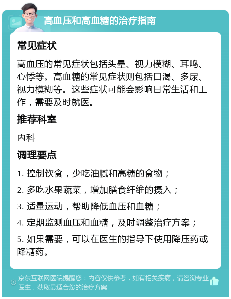 高血压和高血糖的治疗指南 常见症状 高血压的常见症状包括头晕、视力模糊、耳鸣、心悸等。高血糖的常见症状则包括口渴、多尿、视力模糊等。这些症状可能会影响日常生活和工作，需要及时就医。 推荐科室 内科 调理要点 1. 控制饮食，少吃油腻和高糖的食物； 2. 多吃水果蔬菜，增加膳食纤维的摄入； 3. 适量运动，帮助降低血压和血糖； 4. 定期监测血压和血糖，及时调整治疗方案； 5. 如果需要，可以在医生的指导下使用降压药或降糖药。