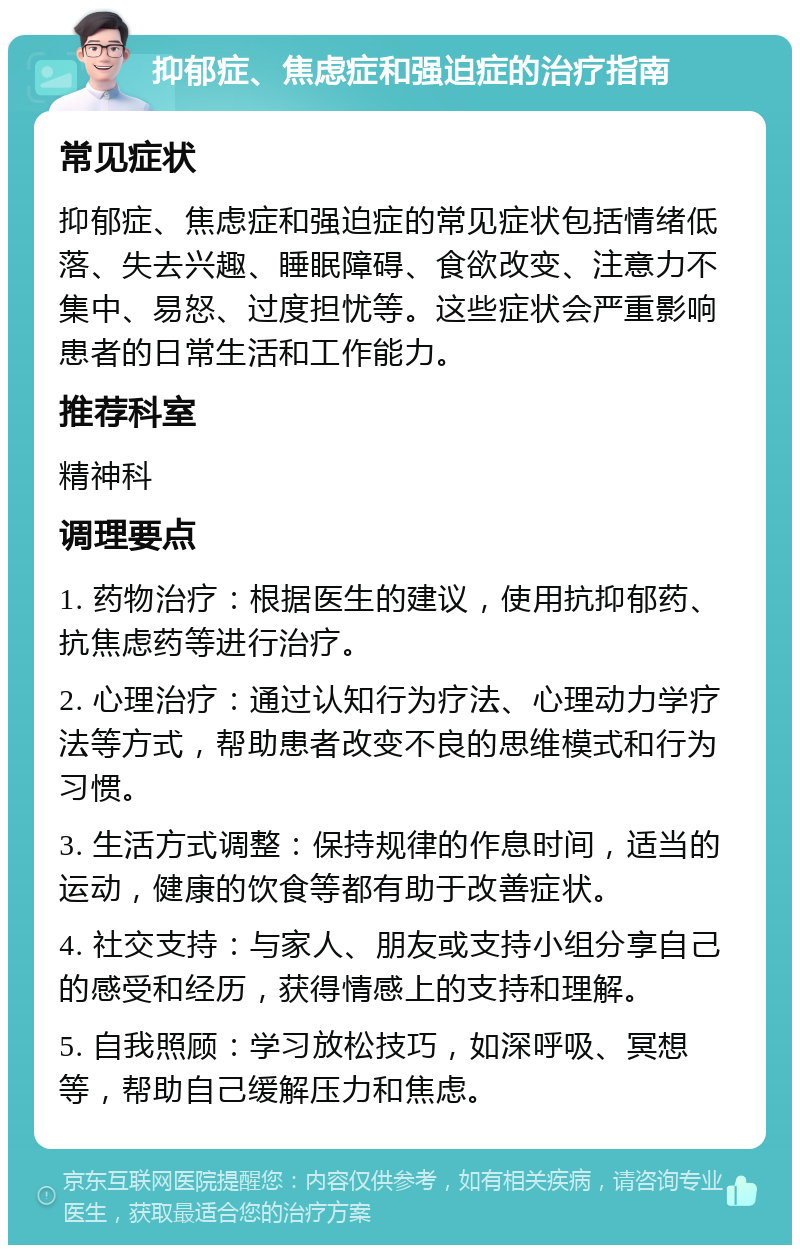 抑郁症、焦虑症和强迫症的治疗指南 常见症状 抑郁症、焦虑症和强迫症的常见症状包括情绪低落、失去兴趣、睡眠障碍、食欲改变、注意力不集中、易怒、过度担忧等。这些症状会严重影响患者的日常生活和工作能力。 推荐科室 精神科 调理要点 1. 药物治疗：根据医生的建议，使用抗抑郁药、抗焦虑药等进行治疗。 2. 心理治疗：通过认知行为疗法、心理动力学疗法等方式，帮助患者改变不良的思维模式和行为习惯。 3. 生活方式调整：保持规律的作息时间，适当的运动，健康的饮食等都有助于改善症状。 4. 社交支持：与家人、朋友或支持小组分享自己的感受和经历，获得情感上的支持和理解。 5. 自我照顾：学习放松技巧，如深呼吸、冥想等，帮助自己缓解压力和焦虑。