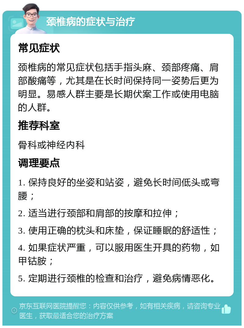 颈椎病的症状与治疗 常见症状 颈椎病的常见症状包括手指头麻、颈部疼痛、肩部酸痛等，尤其是在长时间保持同一姿势后更为明显。易感人群主要是长期伏案工作或使用电脑的人群。 推荐科室 骨科或神经内科 调理要点 1. 保持良好的坐姿和站姿，避免长时间低头或弯腰； 2. 适当进行颈部和肩部的按摩和拉伸； 3. 使用正确的枕头和床垫，保证睡眠的舒适性； 4. 如果症状严重，可以服用医生开具的药物，如甲钴胺； 5. 定期进行颈椎的检查和治疗，避免病情恶化。