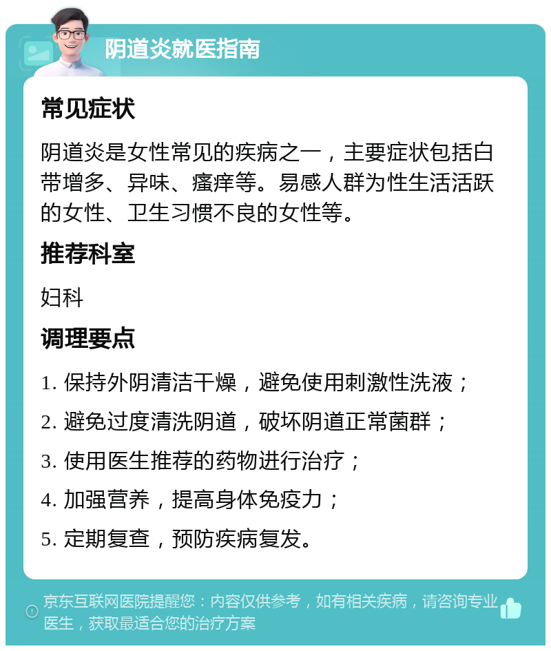 阴道炎就医指南 常见症状 阴道炎是女性常见的疾病之一，主要症状包括白带增多、异味、瘙痒等。易感人群为性生活活跃的女性、卫生习惯不良的女性等。 推荐科室 妇科 调理要点 1. 保持外阴清洁干燥，避免使用刺激性洗液； 2. 避免过度清洗阴道，破坏阴道正常菌群； 3. 使用医生推荐的药物进行治疗； 4. 加强营养，提高身体免疫力； 5. 定期复查，预防疾病复发。