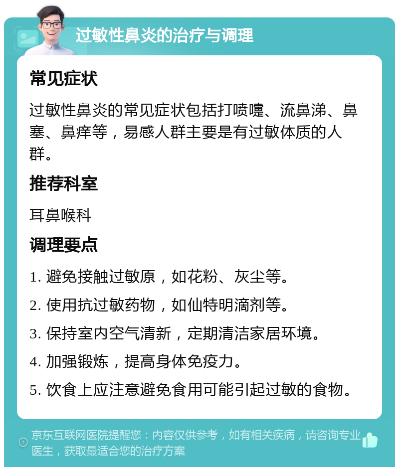 过敏性鼻炎的治疗与调理 常见症状 过敏性鼻炎的常见症状包括打喷嚏、流鼻涕、鼻塞、鼻痒等，易感人群主要是有过敏体质的人群。 推荐科室 耳鼻喉科 调理要点 1. 避免接触过敏原，如花粉、灰尘等。 2. 使用抗过敏药物，如仙特明滴剂等。 3. 保持室内空气清新，定期清洁家居环境。 4. 加强锻炼，提高身体免疫力。 5. 饮食上应注意避免食用可能引起过敏的食物。