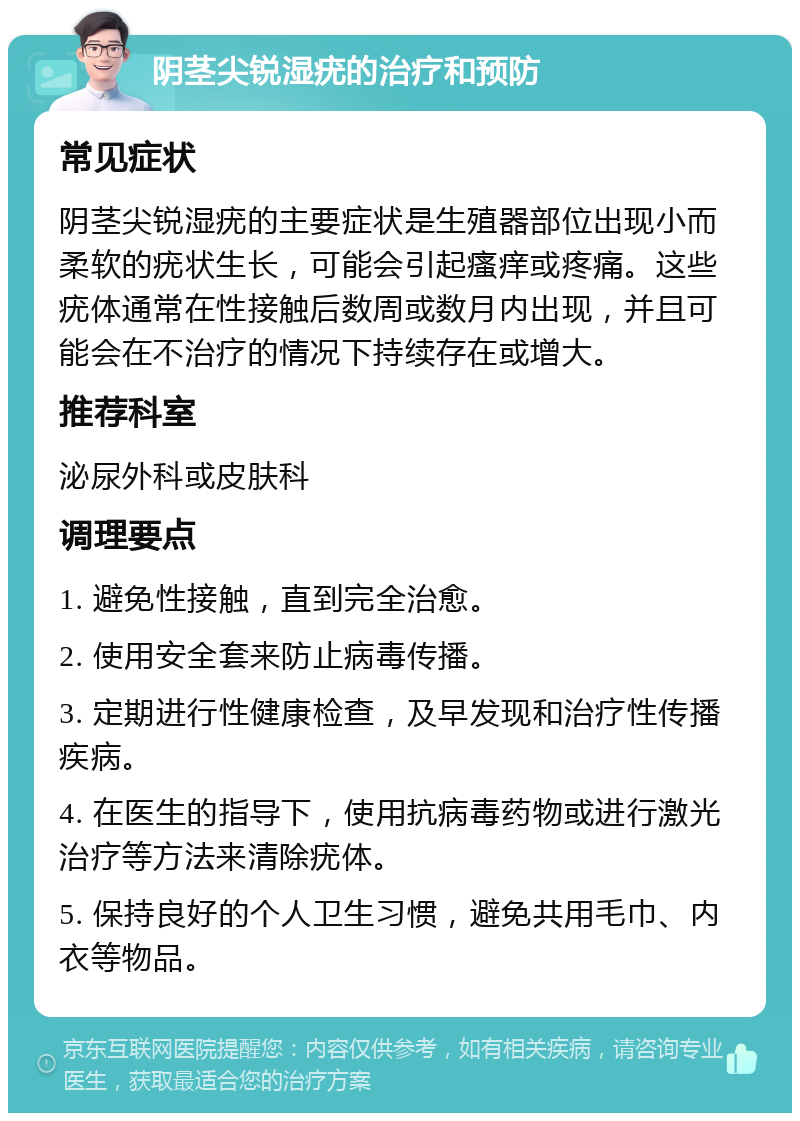 阴茎尖锐湿疣的治疗和预防 常见症状 阴茎尖锐湿疣的主要症状是生殖器部位出现小而柔软的疣状生长，可能会引起瘙痒或疼痛。这些疣体通常在性接触后数周或数月内出现，并且可能会在不治疗的情况下持续存在或增大。 推荐科室 泌尿外科或皮肤科 调理要点 1. 避免性接触，直到完全治愈。 2. 使用安全套来防止病毒传播。 3. 定期进行性健康检查，及早发现和治疗性传播疾病。 4. 在医生的指导下，使用抗病毒药物或进行激光治疗等方法来清除疣体。 5. 保持良好的个人卫生习惯，避免共用毛巾、内衣等物品。