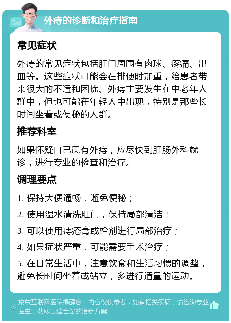 外痔的诊断和治疗指南 常见症状 外痔的常见症状包括肛门周围有肉球、疼痛、出血等。这些症状可能会在排便时加重，给患者带来很大的不适和困扰。外痔主要发生在中老年人群中，但也可能在年轻人中出现，特别是那些长时间坐着或便秘的人群。 推荐科室 如果怀疑自己患有外痔，应尽快到肛肠外科就诊，进行专业的检查和治疗。 调理要点 1. 保持大便通畅，避免便秘； 2. 使用温水清洗肛门，保持局部清洁； 3. 可以使用痔疮膏或栓剂进行局部治疗； 4. 如果症状严重，可能需要手术治疗； 5. 在日常生活中，注意饮食和生活习惯的调整，避免长时间坐着或站立，多进行适量的运动。