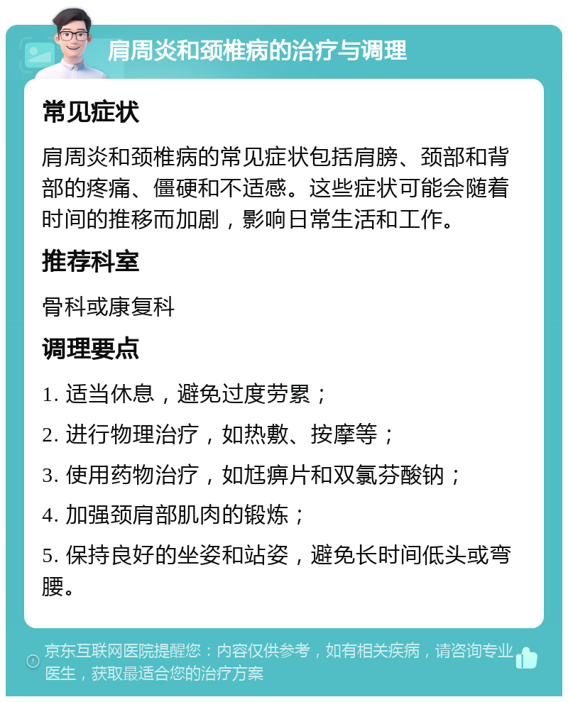 肩周炎和颈椎病的治疗与调理 常见症状 肩周炎和颈椎病的常见症状包括肩膀、颈部和背部的疼痛、僵硬和不适感。这些症状可能会随着时间的推移而加剧，影响日常生活和工作。 推荐科室 骨科或康复科 调理要点 1. 适当休息，避免过度劳累； 2. 进行物理治疗，如热敷、按摩等； 3. 使用药物治疗，如尪痹片和双氯芬酸钠； 4. 加强颈肩部肌肉的锻炼； 5. 保持良好的坐姿和站姿，避免长时间低头或弯腰。