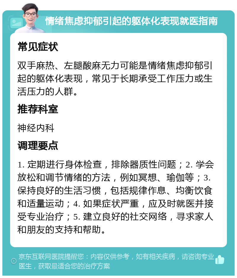 情绪焦虑抑郁引起的躯体化表现就医指南 常见症状 双手麻热、左腿酸麻无力可能是情绪焦虑抑郁引起的躯体化表现，常见于长期承受工作压力或生活压力的人群。 推荐科室 神经内科 调理要点 1. 定期进行身体检查，排除器质性问题；2. 学会放松和调节情绪的方法，例如冥想、瑜伽等；3. 保持良好的生活习惯，包括规律作息、均衡饮食和适量运动；4. 如果症状严重，应及时就医并接受专业治疗；5. 建立良好的社交网络，寻求家人和朋友的支持和帮助。