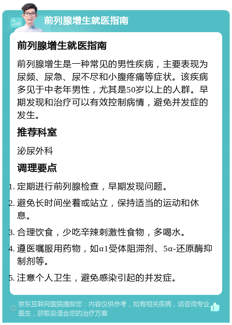 前列腺增生就医指南 前列腺增生就医指南 前列腺增生是一种常见的男性疾病，主要表现为尿频、尿急、尿不尽和小腹疼痛等症状。该疾病多见于中老年男性，尤其是50岁以上的人群。早期发现和治疗可以有效控制病情，避免并发症的发生。 推荐科室 泌尿外科 调理要点 定期进行前列腺检查，早期发现问题。 避免长时间坐着或站立，保持适当的运动和休息。 合理饮食，少吃辛辣刺激性食物，多喝水。 遵医嘱服用药物，如α1受体阻滞剂、5α-还原酶抑制剂等。 注意个人卫生，避免感染引起的并发症。