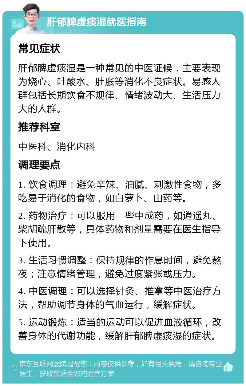 肝郁脾虚痰湿就医指南 常见症状 肝郁脾虚痰湿是一种常见的中医证候，主要表现为烧心、吐酸水、肚胀等消化不良症状。易感人群包括长期饮食不规律、情绪波动大、生活压力大的人群。 推荐科室 中医科、消化内科 调理要点 1. 饮食调理：避免辛辣、油腻、刺激性食物，多吃易于消化的食物，如白萝卜、山药等。 2. 药物治疗：可以服用一些中成药，如逍遥丸、柴胡疏肝散等，具体药物和剂量需要在医生指导下使用。 3. 生活习惯调整：保持规律的作息时间，避免熬夜；注意情绪管理，避免过度紧张或压力。 4. 中医调理：可以选择针灸、推拿等中医治疗方法，帮助调节身体的气血运行，缓解症状。 5. 运动锻炼：适当的运动可以促进血液循环，改善身体的代谢功能，缓解肝郁脾虚痰湿的症状。