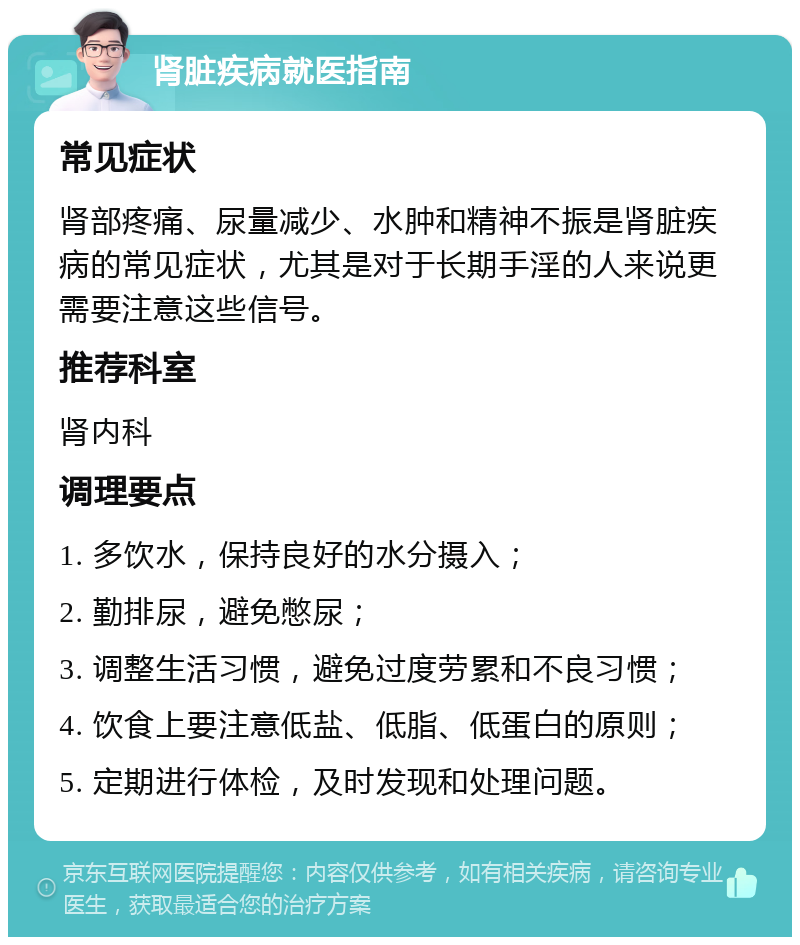 肾脏疾病就医指南 常见症状 肾部疼痛、尿量减少、水肿和精神不振是肾脏疾病的常见症状，尤其是对于长期手淫的人来说更需要注意这些信号。 推荐科室 肾内科 调理要点 1. 多饮水，保持良好的水分摄入； 2. 勤排尿，避免憋尿； 3. 调整生活习惯，避免过度劳累和不良习惯； 4. 饮食上要注意低盐、低脂、低蛋白的原则； 5. 定期进行体检，及时发现和处理问题。