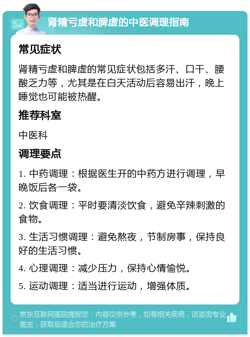 肾精亏虚和脾虚的中医调理指南 常见症状 肾精亏虚和脾虚的常见症状包括多汗、口干、腰酸乏力等，尤其是在白天活动后容易出汗，晚上睡觉也可能被热醒。 推荐科室 中医科 调理要点 1. 中药调理：根据医生开的中药方进行调理，早晚饭后各一袋。 2. 饮食调理：平时要清淡饮食，避免辛辣刺激的食物。 3. 生活习惯调理：避免熬夜，节制房事，保持良好的生活习惯。 4. 心理调理：减少压力，保持心情愉悦。 5. 运动调理：适当进行运动，增强体质。