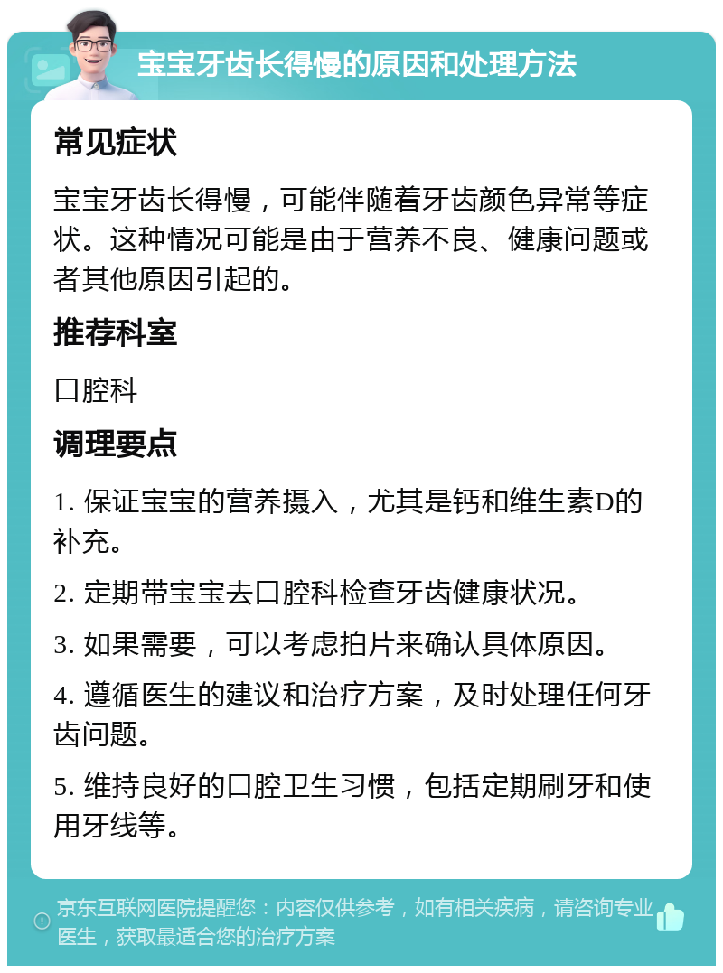 宝宝牙齿长得慢的原因和处理方法 常见症状 宝宝牙齿长得慢，可能伴随着牙齿颜色异常等症状。这种情况可能是由于营养不良、健康问题或者其他原因引起的。 推荐科室 口腔科 调理要点 1. 保证宝宝的营养摄入，尤其是钙和维生素D的补充。 2. 定期带宝宝去口腔科检查牙齿健康状况。 3. 如果需要，可以考虑拍片来确认具体原因。 4. 遵循医生的建议和治疗方案，及时处理任何牙齿问题。 5. 维持良好的口腔卫生习惯，包括定期刷牙和使用牙线等。