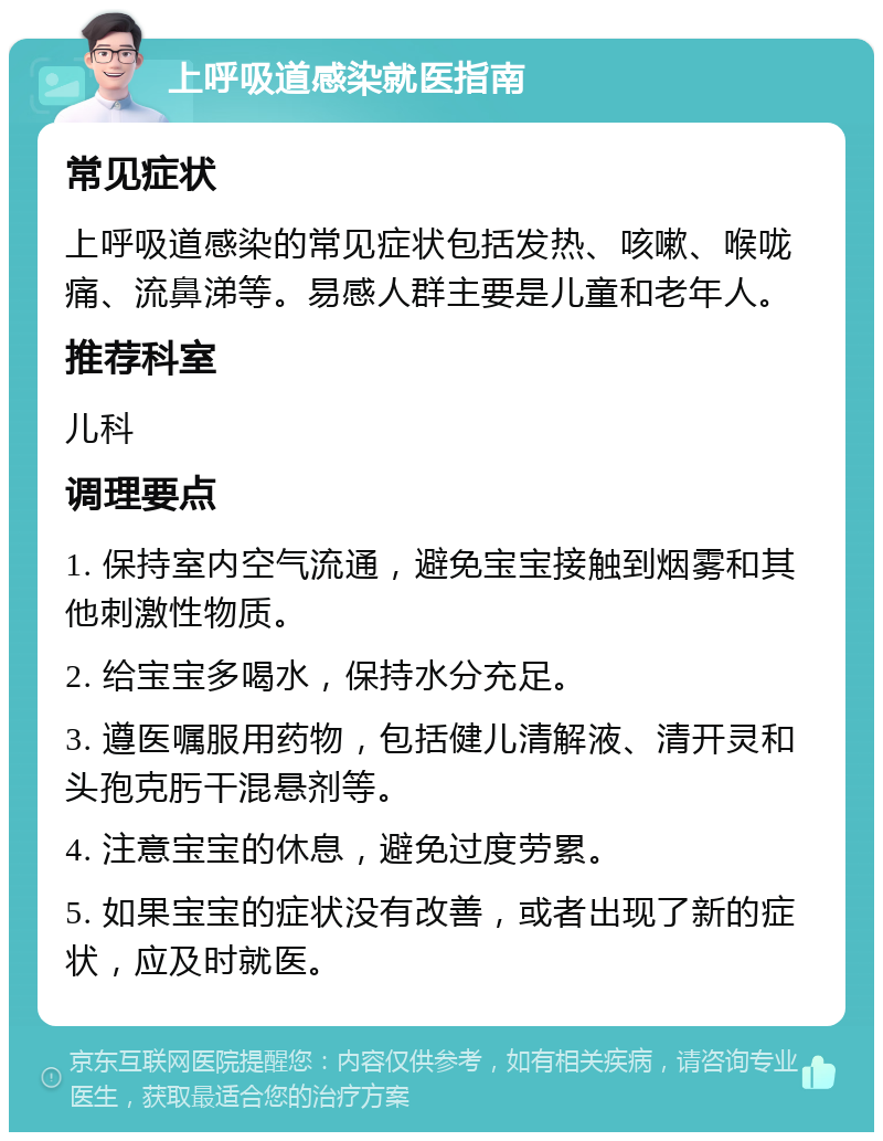 上呼吸道感染就医指南 常见症状 上呼吸道感染的常见症状包括发热、咳嗽、喉咙痛、流鼻涕等。易感人群主要是儿童和老年人。 推荐科室 儿科 调理要点 1. 保持室内空气流通，避免宝宝接触到烟雾和其他刺激性物质。 2. 给宝宝多喝水，保持水分充足。 3. 遵医嘱服用药物，包括健儿清解液、清开灵和头孢克肟干混悬剂等。 4. 注意宝宝的休息，避免过度劳累。 5. 如果宝宝的症状没有改善，或者出现了新的症状，应及时就医。