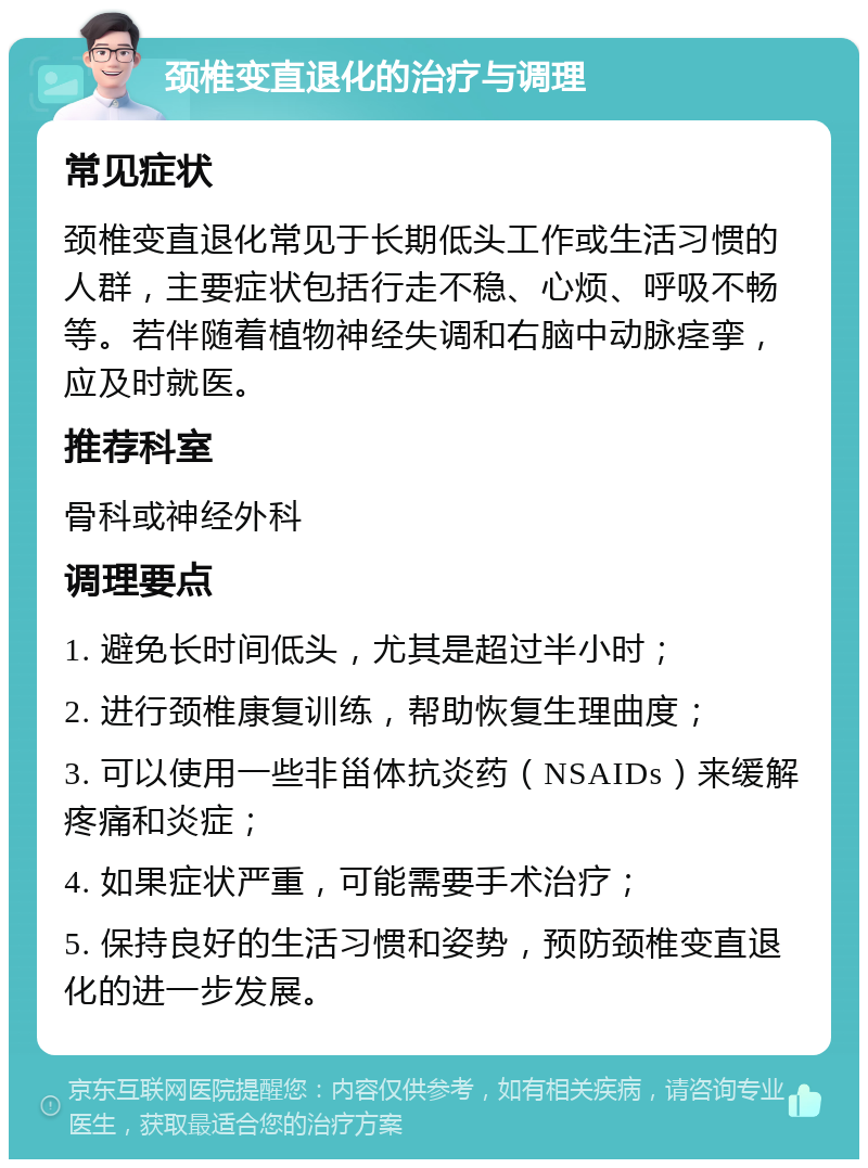 颈椎变直退化的治疗与调理 常见症状 颈椎变直退化常见于长期低头工作或生活习惯的人群，主要症状包括行走不稳、心烦、呼吸不畅等。若伴随着植物神经失调和右脑中动脉痉挛，应及时就医。 推荐科室 骨科或神经外科 调理要点 1. 避免长时间低头，尤其是超过半小时； 2. 进行颈椎康复训练，帮助恢复生理曲度； 3. 可以使用一些非甾体抗炎药（NSAIDs）来缓解疼痛和炎症； 4. 如果症状严重，可能需要手术治疗； 5. 保持良好的生活习惯和姿势，预防颈椎变直退化的进一步发展。