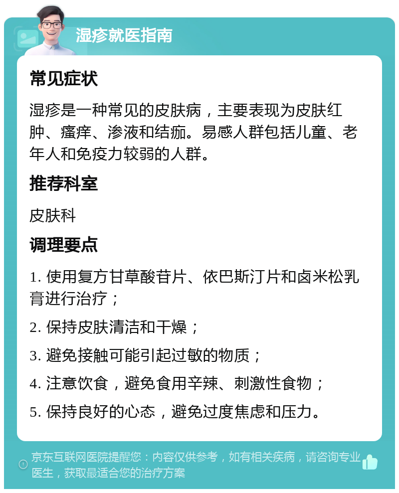 湿疹就医指南 常见症状 湿疹是一种常见的皮肤病，主要表现为皮肤红肿、瘙痒、渗液和结痂。易感人群包括儿童、老年人和免疫力较弱的人群。 推荐科室 皮肤科 调理要点 1. 使用复方甘草酸苷片、依巴斯汀片和卤米松乳膏进行治疗； 2. 保持皮肤清洁和干燥； 3. 避免接触可能引起过敏的物质； 4. 注意饮食，避免食用辛辣、刺激性食物； 5. 保持良好的心态，避免过度焦虑和压力。