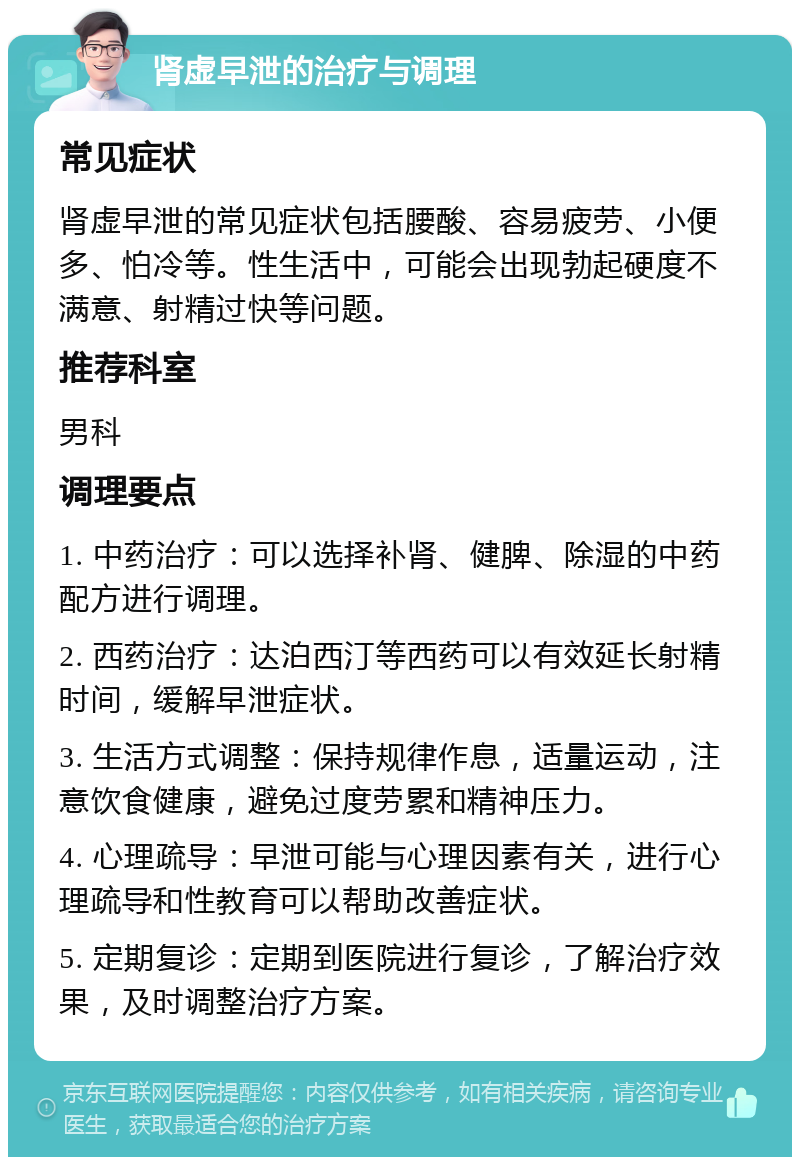 肾虚早泄的治疗与调理 常见症状 肾虚早泄的常见症状包括腰酸、容易疲劳、小便多、怕冷等。性生活中，可能会出现勃起硬度不满意、射精过快等问题。 推荐科室 男科 调理要点 1. 中药治疗：可以选择补肾、健脾、除湿的中药配方进行调理。 2. 西药治疗：达泊西汀等西药可以有效延长射精时间，缓解早泄症状。 3. 生活方式调整：保持规律作息，适量运动，注意饮食健康，避免过度劳累和精神压力。 4. 心理疏导：早泄可能与心理因素有关，进行心理疏导和性教育可以帮助改善症状。 5. 定期复诊：定期到医院进行复诊，了解治疗效果，及时调整治疗方案。