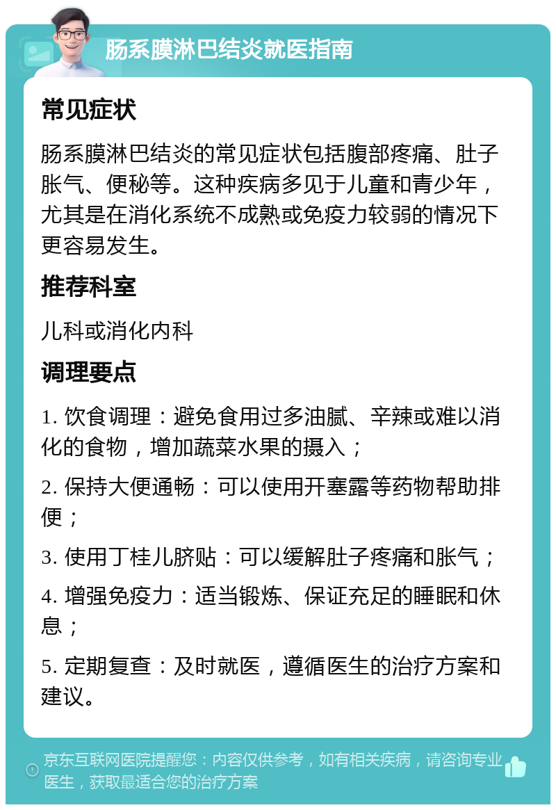 肠系膜淋巴结炎就医指南 常见症状 肠系膜淋巴结炎的常见症状包括腹部疼痛、肚子胀气、便秘等。这种疾病多见于儿童和青少年，尤其是在消化系统不成熟或免疫力较弱的情况下更容易发生。 推荐科室 儿科或消化内科 调理要点 1. 饮食调理：避免食用过多油腻、辛辣或难以消化的食物，增加蔬菜水果的摄入； 2. 保持大便通畅：可以使用开塞露等药物帮助排便； 3. 使用丁桂儿脐贴：可以缓解肚子疼痛和胀气； 4. 增强免疫力：适当锻炼、保证充足的睡眠和休息； 5. 定期复查：及时就医，遵循医生的治疗方案和建议。