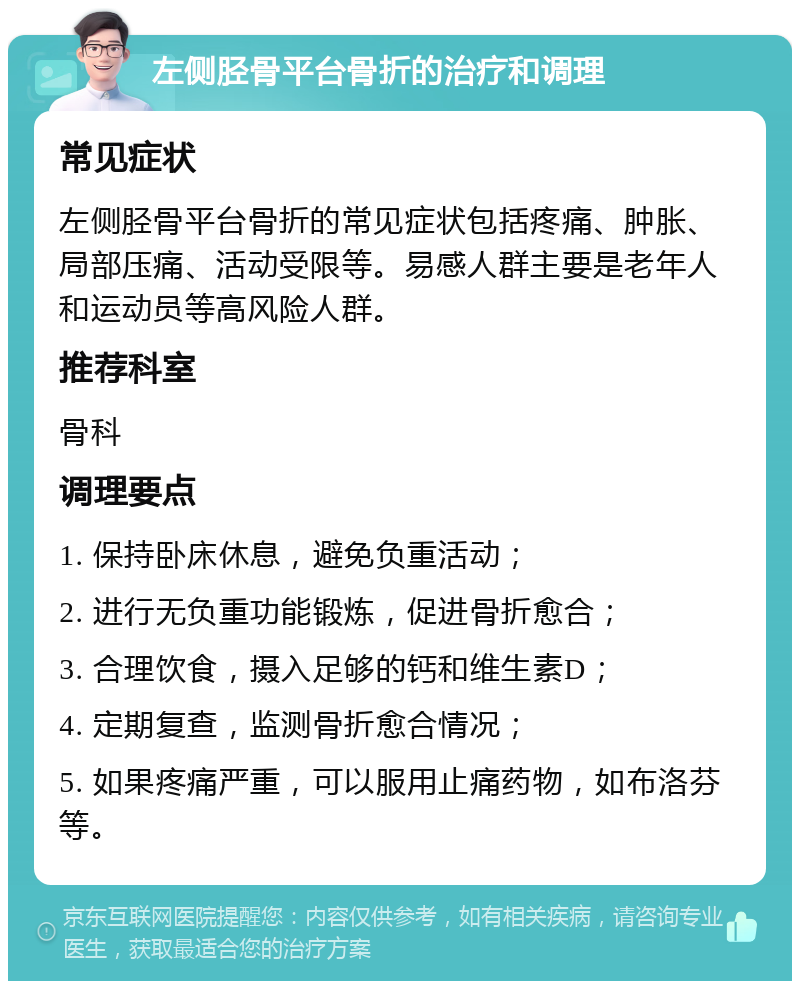 左侧胫骨平台骨折的治疗和调理 常见症状 左侧胫骨平台骨折的常见症状包括疼痛、肿胀、局部压痛、活动受限等。易感人群主要是老年人和运动员等高风险人群。 推荐科室 骨科 调理要点 1. 保持卧床休息，避免负重活动； 2. 进行无负重功能锻炼，促进骨折愈合； 3. 合理饮食，摄入足够的钙和维生素D； 4. 定期复查，监测骨折愈合情况； 5. 如果疼痛严重，可以服用止痛药物，如布洛芬等。