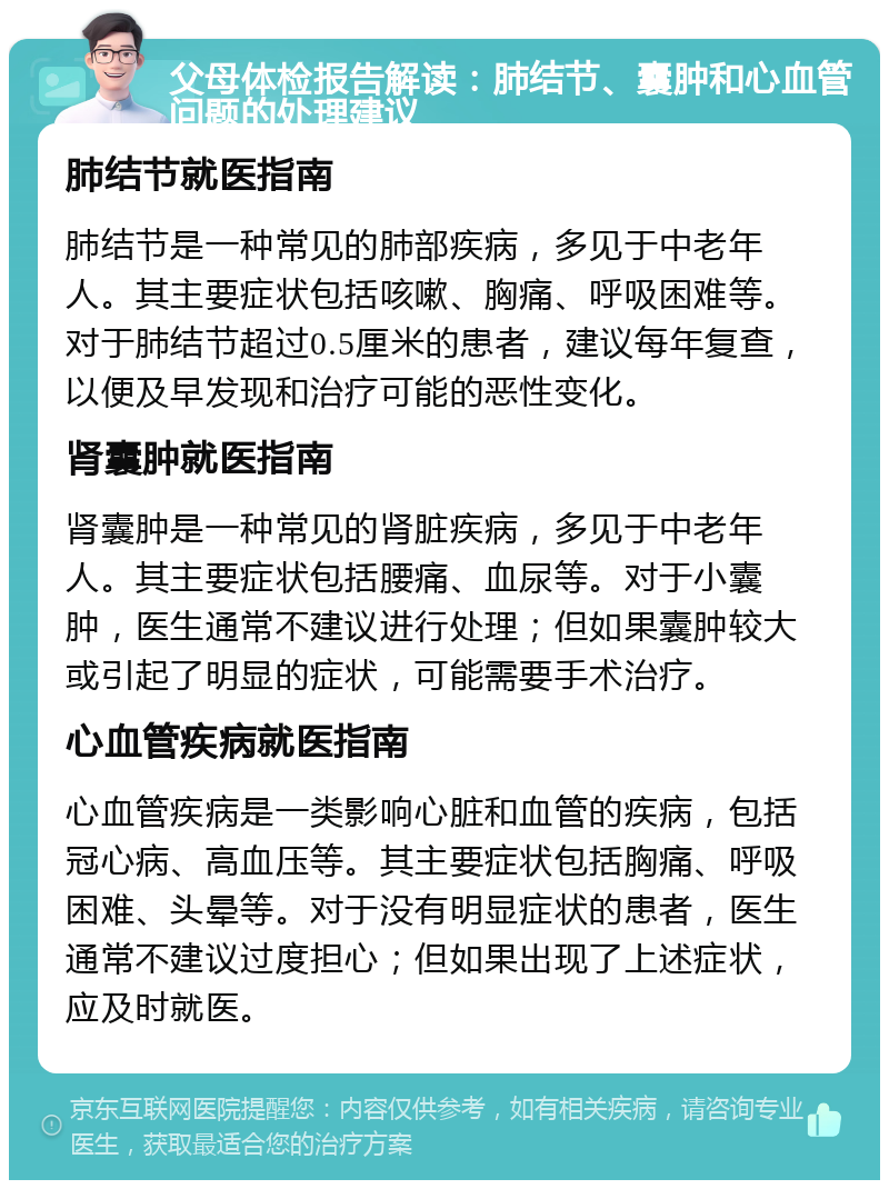 父母体检报告解读：肺结节、囊肿和心血管问题的处理建议 肺结节就医指南 肺结节是一种常见的肺部疾病，多见于中老年人。其主要症状包括咳嗽、胸痛、呼吸困难等。对于肺结节超过0.5厘米的患者，建议每年复查，以便及早发现和治疗可能的恶性变化。 肾囊肿就医指南 肾囊肿是一种常见的肾脏疾病，多见于中老年人。其主要症状包括腰痛、血尿等。对于小囊肿，医生通常不建议进行处理；但如果囊肿较大或引起了明显的症状，可能需要手术治疗。 心血管疾病就医指南 心血管疾病是一类影响心脏和血管的疾病，包括冠心病、高血压等。其主要症状包括胸痛、呼吸困难、头晕等。对于没有明显症状的患者，医生通常不建议过度担心；但如果出现了上述症状，应及时就医。