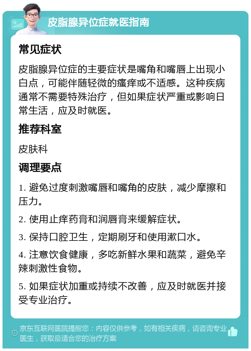 皮脂腺异位症就医指南 常见症状 皮脂腺异位症的主要症状是嘴角和嘴唇上出现小白点，可能伴随轻微的瘙痒或不适感。这种疾病通常不需要特殊治疗，但如果症状严重或影响日常生活，应及时就医。 推荐科室 皮肤科 调理要点 1. 避免过度刺激嘴唇和嘴角的皮肤，减少摩擦和压力。 2. 使用止痒药膏和润唇膏来缓解症状。 3. 保持口腔卫生，定期刷牙和使用漱口水。 4. 注意饮食健康，多吃新鲜水果和蔬菜，避免辛辣刺激性食物。 5. 如果症状加重或持续不改善，应及时就医并接受专业治疗。