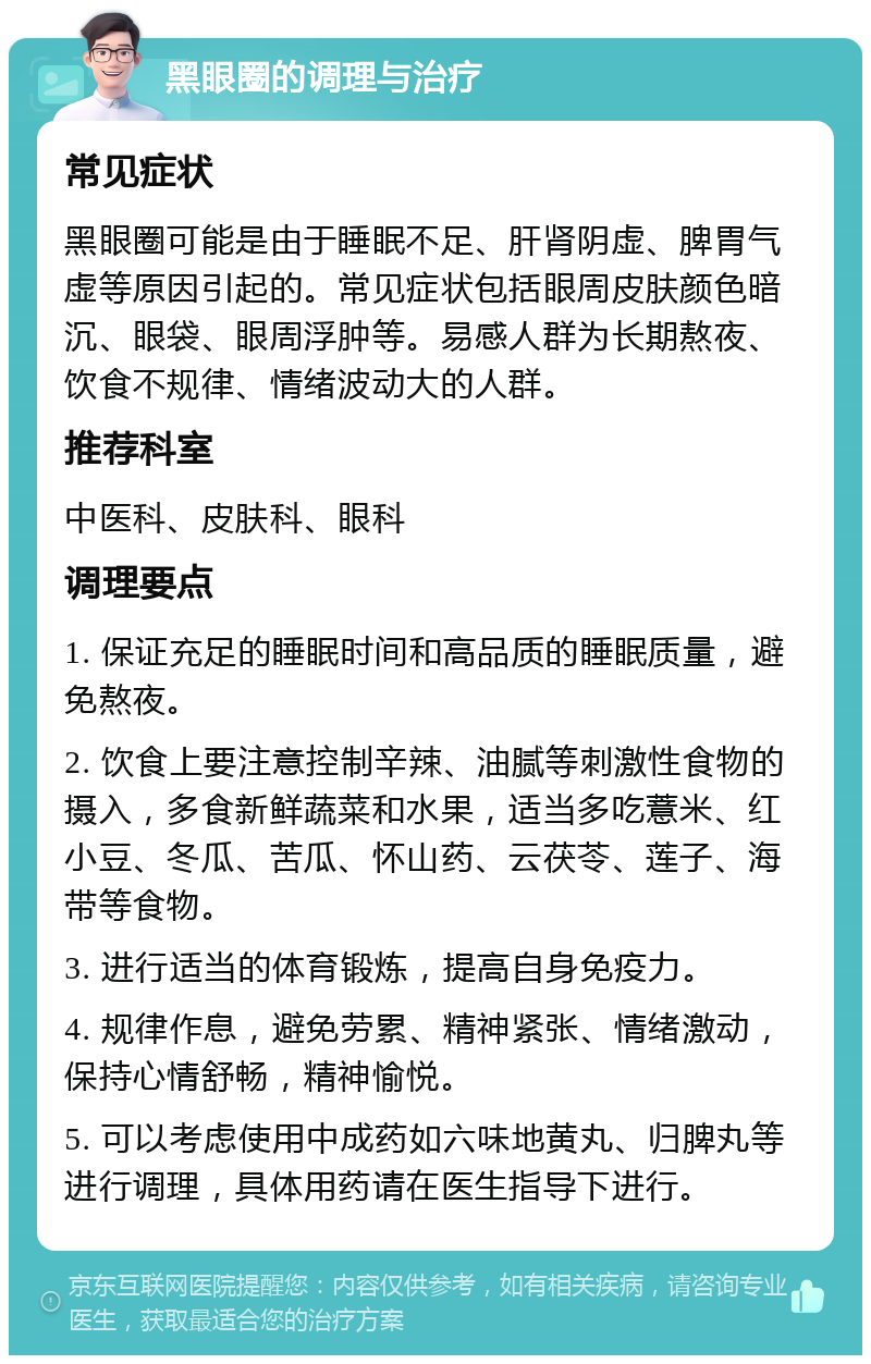 黑眼圈的调理与治疗 常见症状 黑眼圈可能是由于睡眠不足、肝肾阴虚、脾胃气虚等原因引起的。常见症状包括眼周皮肤颜色暗沉、眼袋、眼周浮肿等。易感人群为长期熬夜、饮食不规律、情绪波动大的人群。 推荐科室 中医科、皮肤科、眼科 调理要点 1. 保证充足的睡眠时间和高品质的睡眠质量，避免熬夜。 2. 饮食上要注意控制辛辣、油腻等刺激性食物的摄入，多食新鲜蔬菜和水果，适当多吃薏米、红小豆、冬瓜、苦瓜、怀山药、云茯苓、莲子、海带等食物。 3. 进行适当的体育锻炼，提高自身免疫力。 4. 规律作息，避免劳累、精神紧张、情绪激动，保持心情舒畅，精神愉悦。 5. 可以考虑使用中成药如六味地黄丸、归脾丸等进行调理，具体用药请在医生指导下进行。