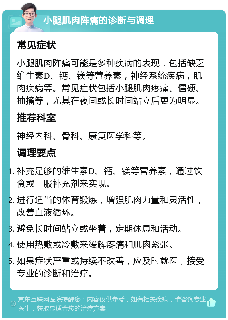 小腿肌肉阵痛的诊断与调理 常见症状 小腿肌肉阵痛可能是多种疾病的表现，包括缺乏维生素D、钙、镁等营养素，神经系统疾病，肌肉疾病等。常见症状包括小腿肌肉疼痛、僵硬、抽搐等，尤其在夜间或长时间站立后更为明显。 推荐科室 神经内科、骨科、康复医学科等。 调理要点 补充足够的维生素D、钙、镁等营养素，通过饮食或口服补充剂来实现。 进行适当的体育锻炼，增强肌肉力量和灵活性，改善血液循环。 避免长时间站立或坐着，定期休息和活动。 使用热敷或冷敷来缓解疼痛和肌肉紧张。 如果症状严重或持续不改善，应及时就医，接受专业的诊断和治疗。