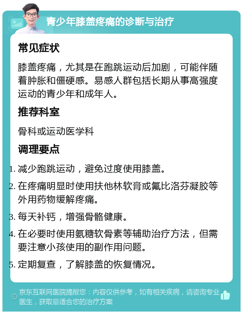 青少年膝盖疼痛的诊断与治疗 常见症状 膝盖疼痛，尤其是在跑跳运动后加剧，可能伴随着肿胀和僵硬感。易感人群包括长期从事高强度运动的青少年和成年人。 推荐科室 骨科或运动医学科 调理要点 减少跑跳运动，避免过度使用膝盖。 在疼痛明显时使用扶他林软膏或氟比洛芬凝胶等外用药物缓解疼痛。 每天补钙，增强骨骼健康。 在必要时使用氨糖软骨素等辅助治疗方法，但需要注意小孩使用的副作用问题。 定期复查，了解膝盖的恢复情况。