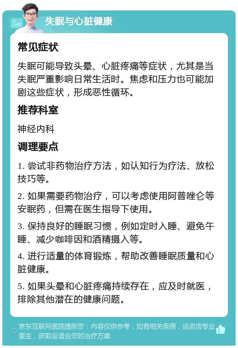 失眠与心脏健康 常见症状 失眠可能导致头晕、心脏疼痛等症状，尤其是当失眠严重影响日常生活时。焦虑和压力也可能加剧这些症状，形成恶性循环。 推荐科室 神经内科 调理要点 1. 尝试非药物治疗方法，如认知行为疗法、放松技巧等。 2. 如果需要药物治疗，可以考虑使用阿普唑仑等安眠药，但需在医生指导下使用。 3. 保持良好的睡眠习惯，例如定时入睡、避免午睡、减少咖啡因和酒精摄入等。 4. 进行适量的体育锻炼，帮助改善睡眠质量和心脏健康。 5. 如果头晕和心脏疼痛持续存在，应及时就医，排除其他潜在的健康问题。