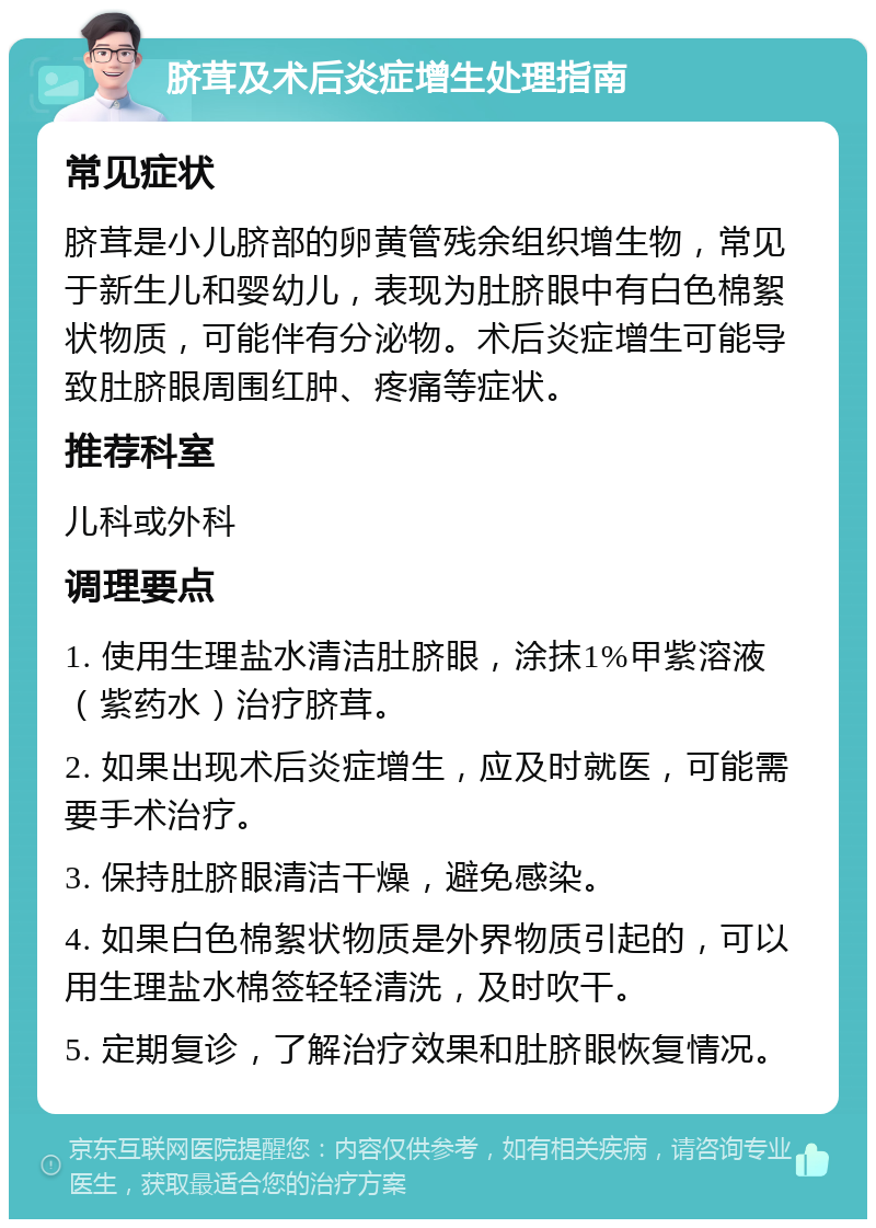 脐茸及术后炎症增生处理指南 常见症状 脐茸是小儿脐部的卵黄管残余组织增生物，常见于新生儿和婴幼儿，表现为肚脐眼中有白色棉絮状物质，可能伴有分泌物。术后炎症增生可能导致肚脐眼周围红肿、疼痛等症状。 推荐科室 儿科或外科 调理要点 1. 使用生理盐水清洁肚脐眼，涂抹1%甲紫溶液（紫药水）治疗脐茸。 2. 如果出现术后炎症增生，应及时就医，可能需要手术治疗。 3. 保持肚脐眼清洁干燥，避免感染。 4. 如果白色棉絮状物质是外界物质引起的，可以用生理盐水棉签轻轻清洗，及时吹干。 5. 定期复诊，了解治疗效果和肚脐眼恢复情况。