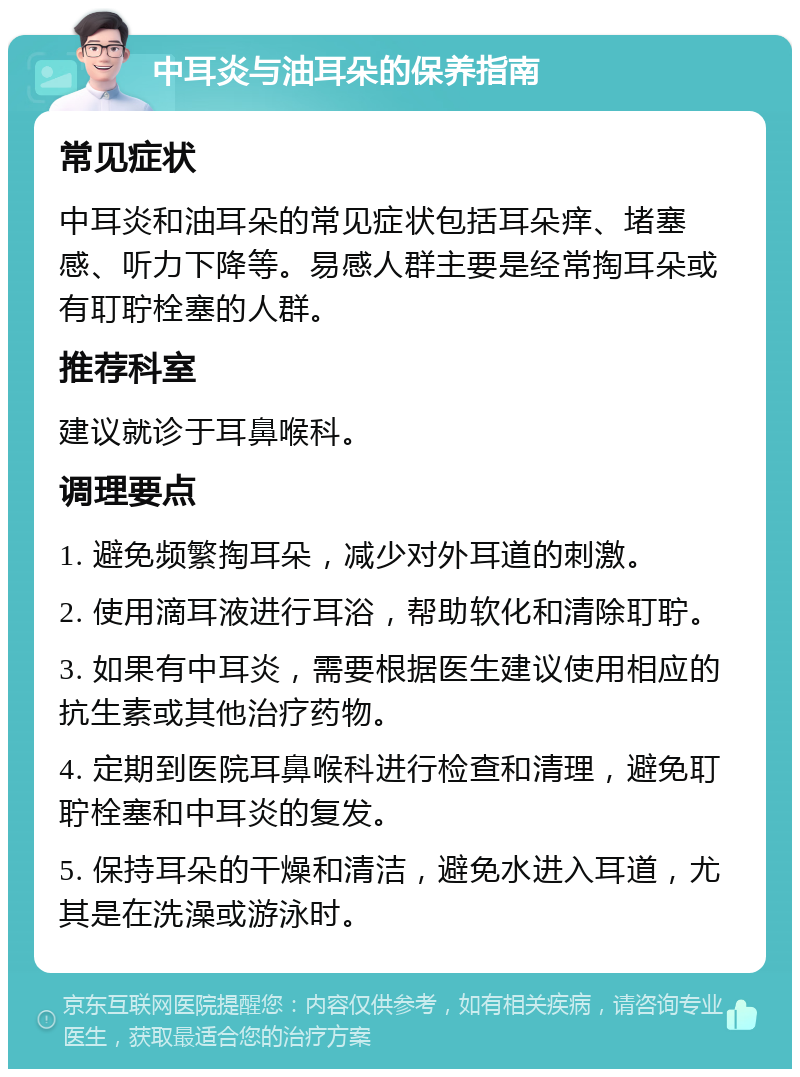 中耳炎与油耳朵的保养指南 常见症状 中耳炎和油耳朵的常见症状包括耳朵痒、堵塞感、听力下降等。易感人群主要是经常掏耳朵或有耵聍栓塞的人群。 推荐科室 建议就诊于耳鼻喉科。 调理要点 1. 避免频繁掏耳朵，减少对外耳道的刺激。 2. 使用滴耳液进行耳浴，帮助软化和清除耵聍。 3. 如果有中耳炎，需要根据医生建议使用相应的抗生素或其他治疗药物。 4. 定期到医院耳鼻喉科进行检查和清理，避免耵聍栓塞和中耳炎的复发。 5. 保持耳朵的干燥和清洁，避免水进入耳道，尤其是在洗澡或游泳时。