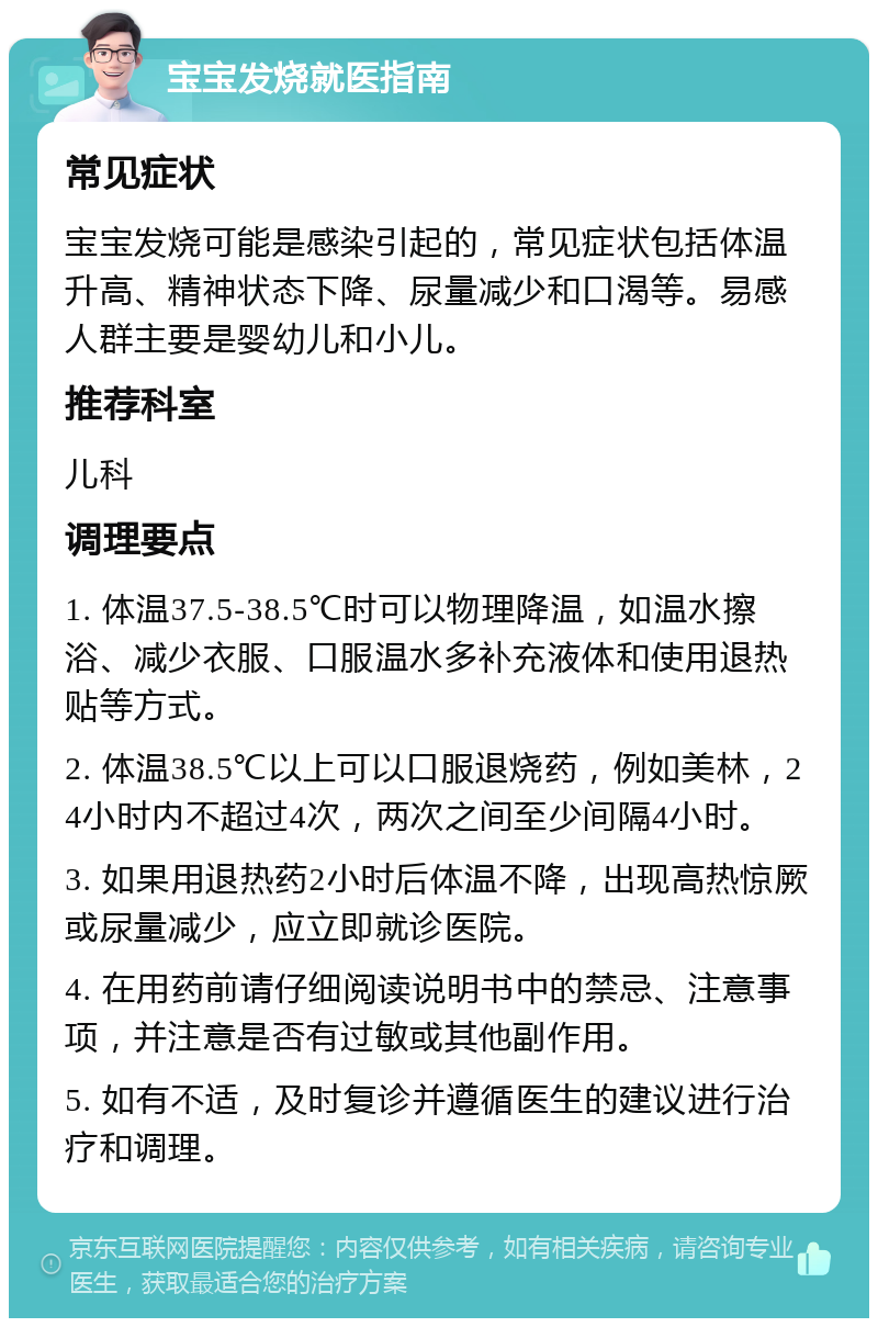 宝宝发烧就医指南 常见症状 宝宝发烧可能是感染引起的，常见症状包括体温升高、精神状态下降、尿量减少和口渴等。易感人群主要是婴幼儿和小儿。 推荐科室 儿科 调理要点 1. 体温37.5-38.5℃时可以物理降温，如温水擦浴、减少衣服、口服温水多补充液体和使用退热贴等方式。 2. 体温38.5℃以上可以口服退烧药，例如美林，24小时内不超过4次，两次之间至少间隔4小时。 3. 如果用退热药2小时后体温不降，出现高热惊厥或尿量减少，应立即就诊医院。 4. 在用药前请仔细阅读说明书中的禁忌、注意事项，并注意是否有过敏或其他副作用。 5. 如有不适，及时复诊并遵循医生的建议进行治疗和调理。