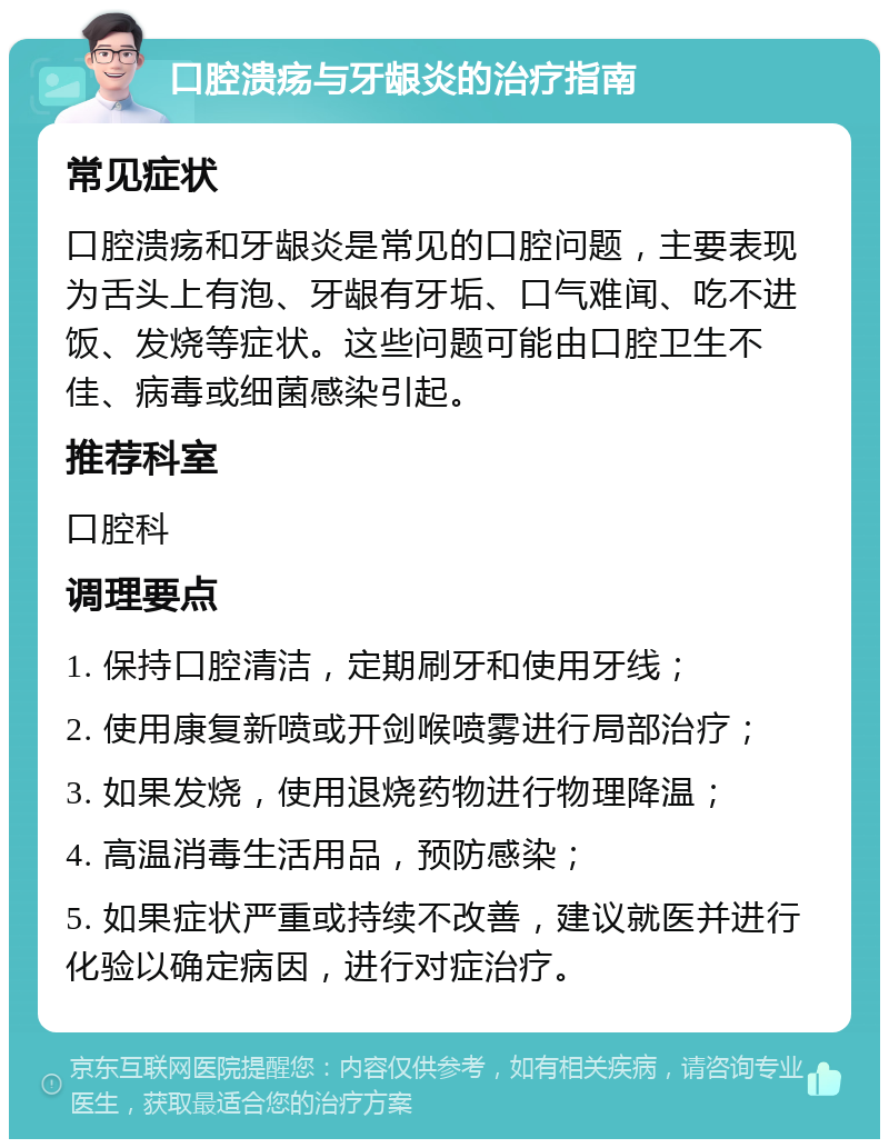 口腔溃疡与牙龈炎的治疗指南 常见症状 口腔溃疡和牙龈炎是常见的口腔问题，主要表现为舌头上有泡、牙龈有牙垢、口气难闻、吃不进饭、发烧等症状。这些问题可能由口腔卫生不佳、病毒或细菌感染引起。 推荐科室 口腔科 调理要点 1. 保持口腔清洁，定期刷牙和使用牙线； 2. 使用康复新喷或开剑喉喷雾进行局部治疗； 3. 如果发烧，使用退烧药物进行物理降温； 4. 高温消毒生活用品，预防感染； 5. 如果症状严重或持续不改善，建议就医并进行化验以确定病因，进行对症治疗。