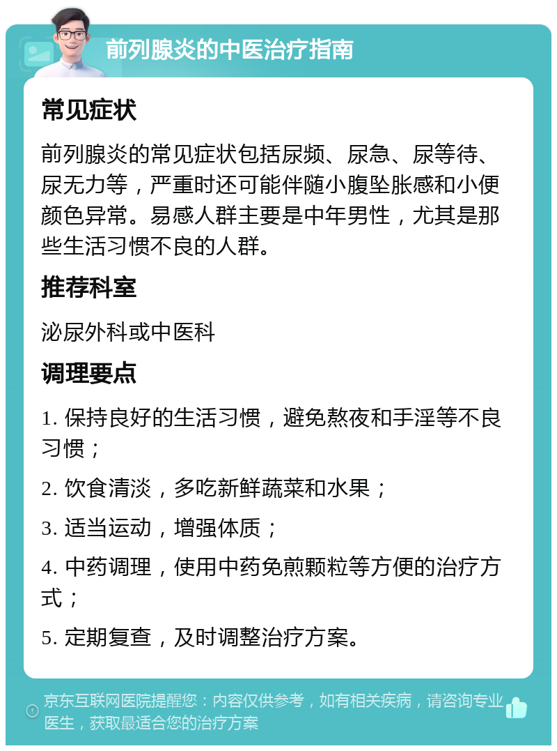 前列腺炎的中医治疗指南 常见症状 前列腺炎的常见症状包括尿频、尿急、尿等待、尿无力等，严重时还可能伴随小腹坠胀感和小便颜色异常。易感人群主要是中年男性，尤其是那些生活习惯不良的人群。 推荐科室 泌尿外科或中医科 调理要点 1. 保持良好的生活习惯，避免熬夜和手淫等不良习惯； 2. 饮食清淡，多吃新鲜蔬菜和水果； 3. 适当运动，增强体质； 4. 中药调理，使用中药免煎颗粒等方便的治疗方式； 5. 定期复查，及时调整治疗方案。