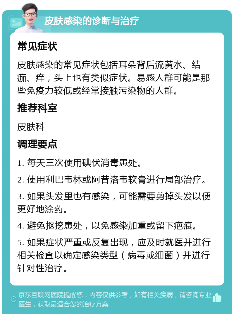 皮肤感染的诊断与治疗 常见症状 皮肤感染的常见症状包括耳朵背后流黄水、结痂、痒，头上也有类似症状。易感人群可能是那些免疫力较低或经常接触污染物的人群。 推荐科室 皮肤科 调理要点 1. 每天三次使用碘伏消毒患处。 2. 使用利巴韦林或阿昔洛韦软膏进行局部治疗。 3. 如果头发里也有感染，可能需要剪掉头发以便更好地涂药。 4. 避免抠挖患处，以免感染加重或留下疤痕。 5. 如果症状严重或反复出现，应及时就医并进行相关检查以确定感染类型（病毒或细菌）并进行针对性治疗。