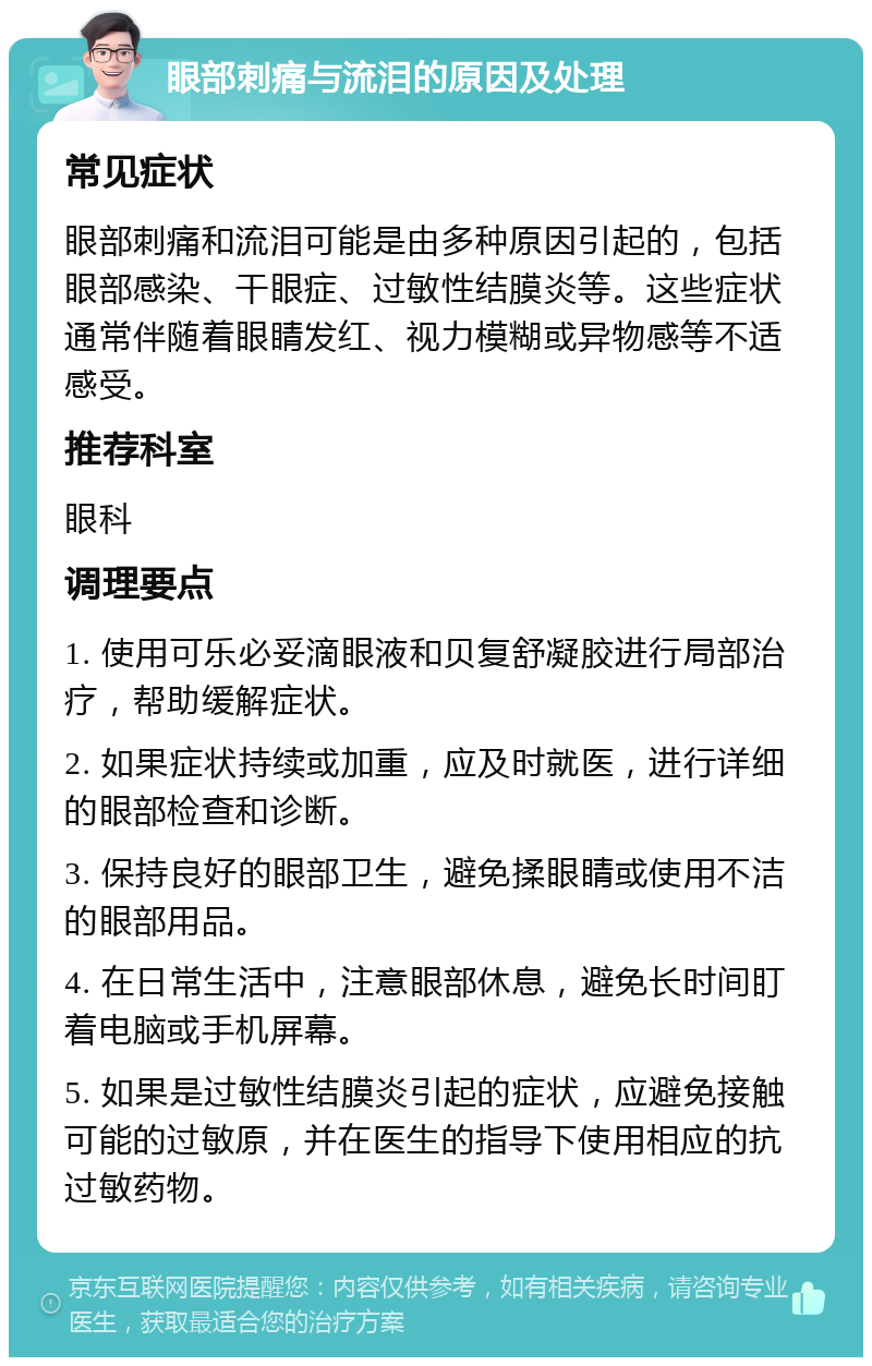 眼部刺痛与流泪的原因及处理 常见症状 眼部刺痛和流泪可能是由多种原因引起的，包括眼部感染、干眼症、过敏性结膜炎等。这些症状通常伴随着眼睛发红、视力模糊或异物感等不适感受。 推荐科室 眼科 调理要点 1. 使用可乐必妥滴眼液和贝复舒凝胶进行局部治疗，帮助缓解症状。 2. 如果症状持续或加重，应及时就医，进行详细的眼部检查和诊断。 3. 保持良好的眼部卫生，避免揉眼睛或使用不洁的眼部用品。 4. 在日常生活中，注意眼部休息，避免长时间盯着电脑或手机屏幕。 5. 如果是过敏性结膜炎引起的症状，应避免接触可能的过敏原，并在医生的指导下使用相应的抗过敏药物。