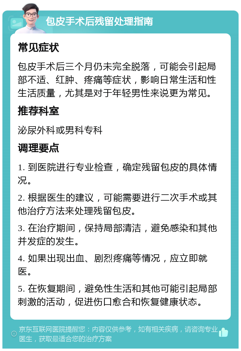 包皮手术后残留处理指南 常见症状 包皮手术后三个月仍未完全脱落，可能会引起局部不适、红肿、疼痛等症状，影响日常生活和性生活质量，尤其是对于年轻男性来说更为常见。 推荐科室 泌尿外科或男科专科 调理要点 1. 到医院进行专业检查，确定残留包皮的具体情况。 2. 根据医生的建议，可能需要进行二次手术或其他治疗方法来处理残留包皮。 3. 在治疗期间，保持局部清洁，避免感染和其他并发症的发生。 4. 如果出现出血、剧烈疼痛等情况，应立即就医。 5. 在恢复期间，避免性生活和其他可能引起局部刺激的活动，促进伤口愈合和恢复健康状态。