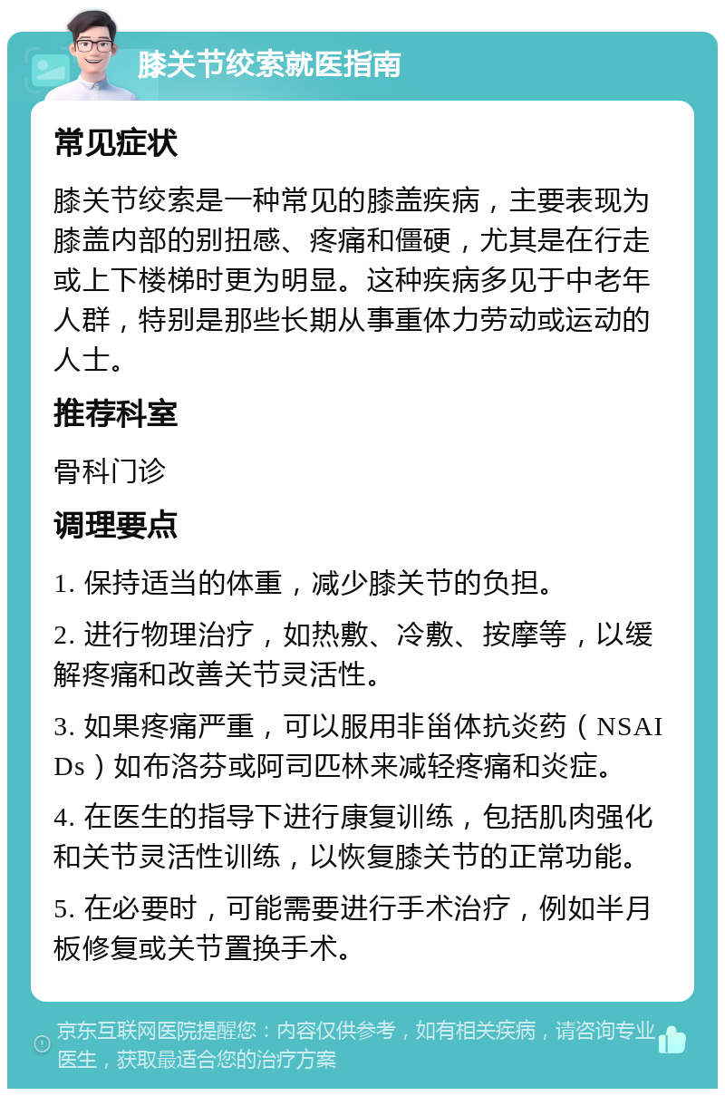 膝关节绞索就医指南 常见症状 膝关节绞索是一种常见的膝盖疾病，主要表现为膝盖内部的别扭感、疼痛和僵硬，尤其是在行走或上下楼梯时更为明显。这种疾病多见于中老年人群，特别是那些长期从事重体力劳动或运动的人士。 推荐科室 骨科门诊 调理要点 1. 保持适当的体重，减少膝关节的负担。 2. 进行物理治疗，如热敷、冷敷、按摩等，以缓解疼痛和改善关节灵活性。 3. 如果疼痛严重，可以服用非甾体抗炎药（NSAIDs）如布洛芬或阿司匹林来减轻疼痛和炎症。 4. 在医生的指导下进行康复训练，包括肌肉强化和关节灵活性训练，以恢复膝关节的正常功能。 5. 在必要时，可能需要进行手术治疗，例如半月板修复或关节置换手术。