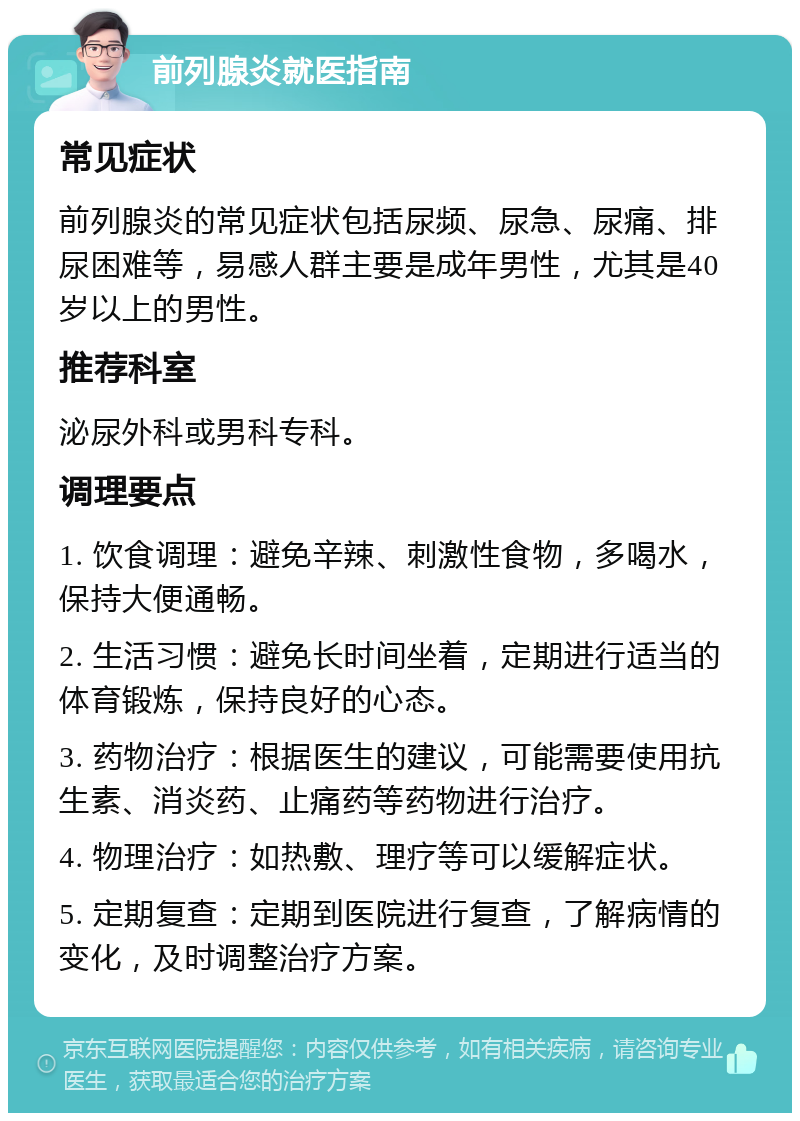 前列腺炎就医指南 常见症状 前列腺炎的常见症状包括尿频、尿急、尿痛、排尿困难等，易感人群主要是成年男性，尤其是40岁以上的男性。 推荐科室 泌尿外科或男科专科。 调理要点 1. 饮食调理：避免辛辣、刺激性食物，多喝水，保持大便通畅。 2. 生活习惯：避免长时间坐着，定期进行适当的体育锻炼，保持良好的心态。 3. 药物治疗：根据医生的建议，可能需要使用抗生素、消炎药、止痛药等药物进行治疗。 4. 物理治疗：如热敷、理疗等可以缓解症状。 5. 定期复查：定期到医院进行复查，了解病情的变化，及时调整治疗方案。